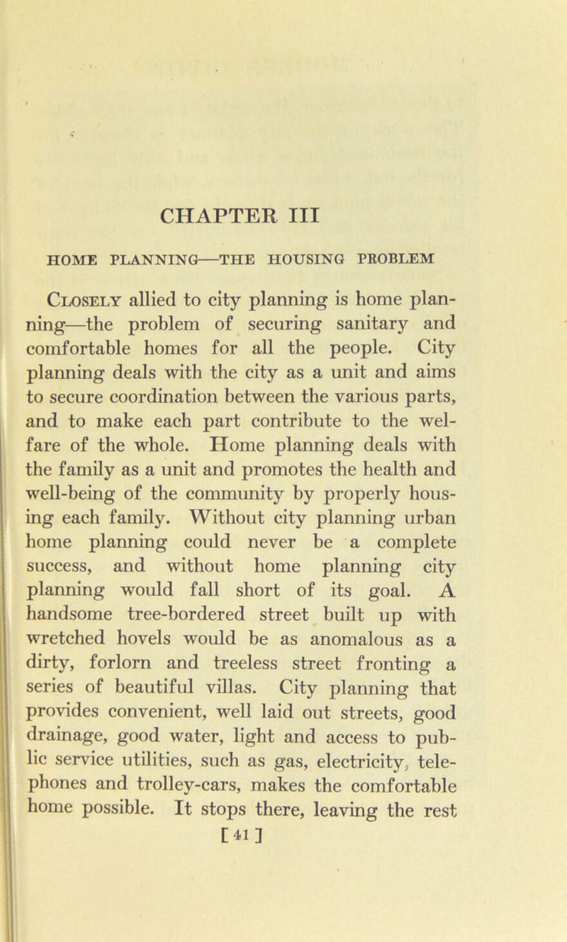 CHAPTER III HOME PLANNING THE HOUSING PROBLEM Closely allied to city planning is home plan- ning—the problem of securing sanitary and comfortable homes for all the people. City planning deals with the city as a unit and aims to secure coordination between the various parts, and to make each part contribute to the wel- fare of the whole. Home planning deals with the family as a unit and promotes the health and well-being of the community by properly hous- ing each family. Without city planning urban home planning could never be a complete success, and without home planning city planning would fall short of its goal. A handsome tree-bordered street built up with wretched hovels would be as anomalous as a dirty, forlorn and treeless street fronting a series of beautiful villas. City planning that , provides convenient, well laid out streets, good drainage, good water, light and access to pub- lic service utilities, such as gas, electricity, tele- phones and trolley-cars, makes the comfortable home possible. It stops there, leaving the rest [41] I C