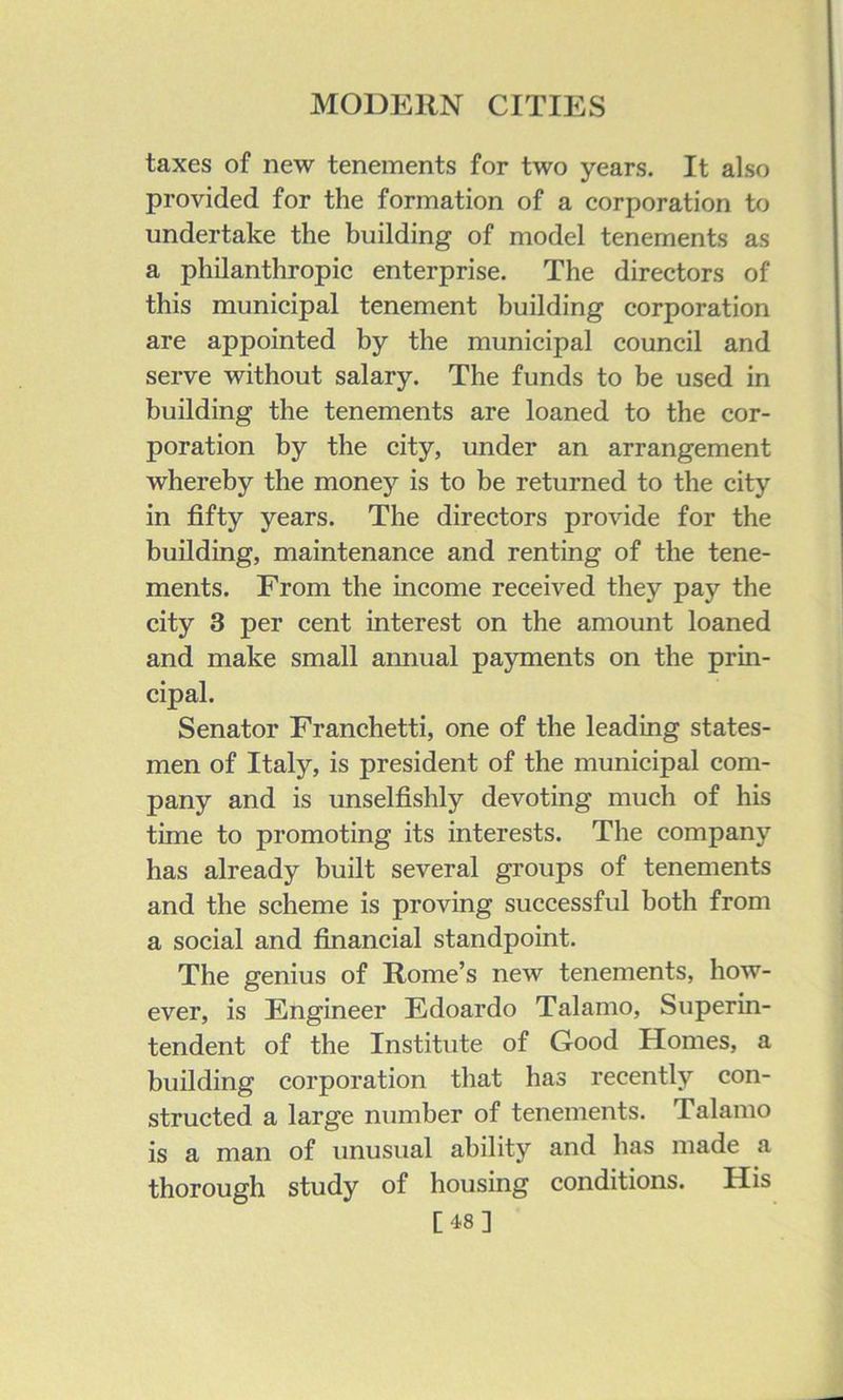 taxes of new tenements for two years. It also provided for the formation of a corporation to undertake the building of model tenements as a philanthropic enterprise. The directors of this municipal tenement building corporation are appointed by the municipal council and serve without salary. The funds to be used in building the tenements are loaned to the cor- poration by the city, under an arrangement whereby the money is to be returned to the city in fifty years. The directors provide for the building, maintenance and renting of the tene- ments. From the income received they pay the city 3 per cent interest on the amount loaned and make small annual payments on the prin- cipal. Senator Franchetti, one of the leading states- men of Italy, is president of the municipal com- pany and is unselfishly devoting much of his time to promoting its interests. The company has already built several groups of tenements and the scheme is proving successful both from a social and financial standpoint. The genius of Rome’s new tenements, how- ever, is Engineer Edoardo Talamo, Superin- tendent of the Institute of Good Homes, a building corporation that has recently con- structed a large number of tenements. Talamo is a man of unusual ability and has made a thorough study of housing conditions. His [48]