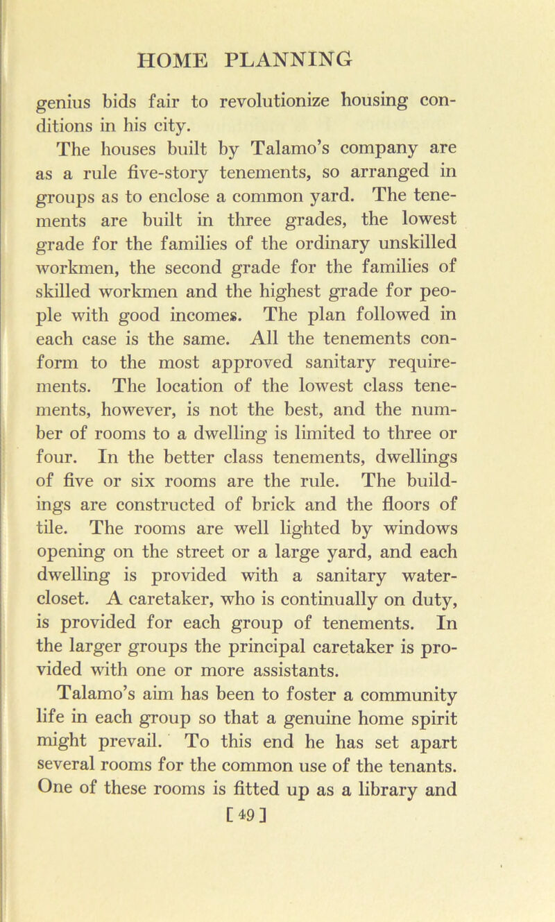 genius bids fair to revolutionize housing con- ditions in his city. The houses built by Talamo’s company are as a rule five-story tenements, so arranged in groups as to enclose a common yard. The tene- ments are built in three grades, the lowest grade for the families of the ordinary unskilled workmen, the second grade for the families of skilled workmen and the highest grade for peo- ple with good incomes. The plan followed in each case is the same. All the tenements con- form to the most approved sanitary require- ments. The location of the lowest class tene- ments, however, is not the best, and the num- ber of rooms to a dwelling is limited to three or four. In the better class tenements, dwellings of five or six rooms are the rule. The build- ings are constructed of brick and the floors of tile. The rooms are well lighted by windows opening on the street or a large yard, and each dwelling is provided with a sanitary water- closet. A caretaker, who is continually on duty, is provided for each group of tenements. In the larger groups the principal caretaker is pro- vided with one or more assistants. Talamo’s aim has been to foster a community life in each group so that a genuine home spirit might prevail. To this end he has set apart several rooms for the common use of the tenants. One of these rooms is fitted up as a library and [49]
