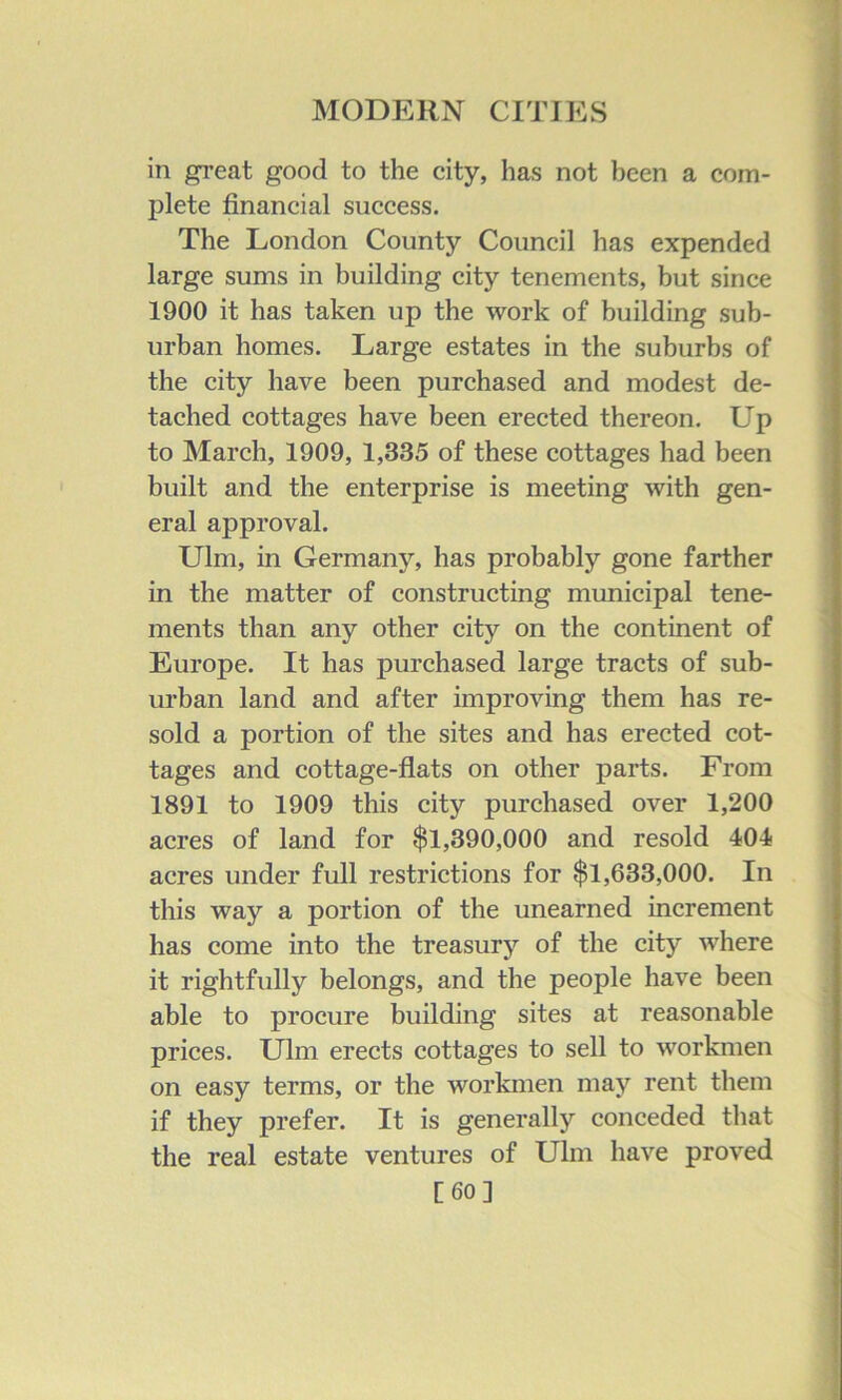 in great good to the city, has not been a com- plete financial success. The London County Council has expended large sums in building city tenements, but since 1900 it has taken up the work of building sub- urban homes. Large estates in the suburbs of the city have been purchased and modest de- tached cottages have been erected thereon. Up to March, 1909, 1,335 of these cottages had been built and the enterprise is meeting with gen- eral approval. Ulm, in Germany, has probably gone farther in the matter of constructing municipal tene- ments than any other city on the continent of Europe. It has purchased large tracts of sub- urban land and after improving them has re- sold a portion of the sites and has erected cot- tages and cottage-flats on other parts. From 1891 to 1909 this city purchased over 1,200 acres of land for $1,390,000 and resold 404 acres under full restrictions for $1,633,000. In this way a portion of the unearned increment has come into the treasury of the city where it rightfully belongs, and the people have been able to procure building sites at reasonable prices. Ulm erects cottages to sell to workmen on easy terms, or the workmen may rent them if they prefer. It is generally conceded that the real estate ventures of Ulm have proved [60]