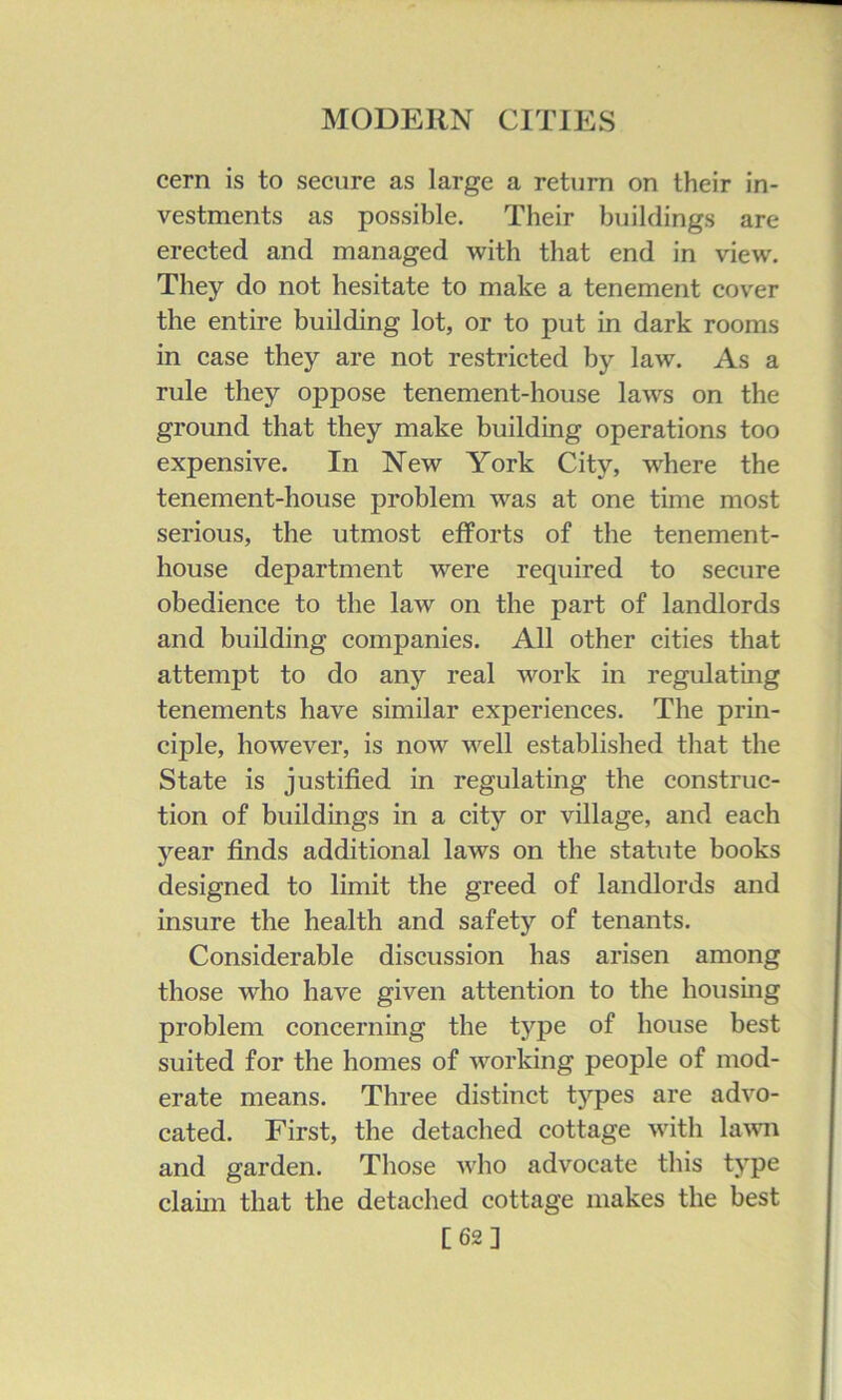 cern is to secure as large a return on their in- vestments as possible. Their buildings are erected and managed with that end in view. They do not hesitate to make a tenement cover the entire building lot, or to put in dark rooms in case they are not restricted by law. As a rule they oppose tenement-house laws on the ground that they make building operations too expensive. In New York City, where the tenement-house problem was at one time most serious, the utmost efforts of the tenement- house department were required to secure obedience to the law on the part of landlords and building companies. All other cities that attempt to do any real work in regulatmg tenements have similar experiences. The prin- ciple, however, is now well established that the State is justified in regulating the construc- tion of buildings in a city or village, and each year finds additional laws on the statute books designed to limit the greed of landlords and insure the health and safety of tenants. Considerable discussion has arisen among those who have given attention to the housing problem concerning the type of house best suited for the homes of working people of mod- erate means. Three distinct types are advo- cated. First, the detached cottage with laAvn and garden. Those who advocate this type claim that the detached cottage makes the best [62]
