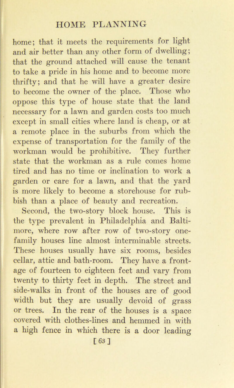 home; that it meets the requirements for light and air better than any other form of dwelling; that the ground attached will cause the tenant to take a pride in his home and to become more thrifty; and that he will have a greater desire to become the owner of the place. Those who oppose this type of house state that the land necessary for a lawn and garden costs too much except in small cities where land is cheap, or at a remote place in the suburbs from which the expense of transportation for the family of the workman would be prohibitive. They further state that the workman as a rule comes home tired and has no time or inclination to work a garden or care for a lawn, and that the yard is more likely to become a storehouse for rub- bish than a place of beauty and recreation. Second, the two-story block house. This is the type prevalent in Philadelphia and Balti- more, where row after row of two-story one- family houses line almost interminable streets. These houses usually have six rooms, besides cellar, attic and bath-room. They have a front- age of fourteen to eighteen feet and vary from twenty to thirty feet in depth. The street and side-walks in front of the houses are of good width but they are usually devoid of grass or trees. In the rear of the houses is a space covered with clothes-lines and hemmed in with a high fence in which there is a door leading [63]