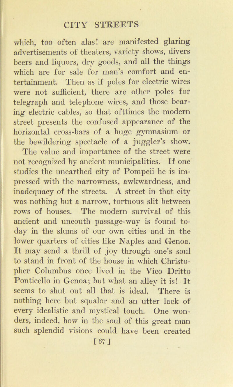 i which, too often alas! are manifested glaring advertisements of theaters, variety shows, divers heers and liquors, dry goods, and all the things which are for sale for man’s comfort and en- tertainment. Then as if poles for electric wires were not sufficient, there are other poles for telegraph and telephone wires, and those bear- ing electric cables, so that ofttimes the modern street presents the confused appearance of the horizontal cross-bars of a huge gymnasium or the bewildering spectacle of a juggler’s show. The value and importance of the street were not recognized by ancient municipalities. If one , studies the unearthed city of Pompeii he is im- pressed with the narrowness, awkwardness, and ■' inadequacy of the streets. A street in that city was nothing but a narrow, tortuous slit between rows of houses. The modern survival of this ’ ancient and uncouth passage-way is found to- day in the slums of our own cities and in the I lower quarters of cities like Naples and Genoa. ^ It may send a thrill of joy through one’s soul to stand in front of the house in which Christo- pher Columbus once lived in the Vico Dritto Ponticello in Genoa; but what an alley it is! It seems to shut out all that is ideal. There is nothing here but squalor and an utter lack of every idealistic and mystical touch. One won- ders, indeed, how in the soul of this great man such splendid visions could have been created [67]