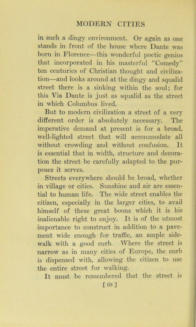 in such a dingy environment. Or again as one stands in front of the house where Dante was born in Florence—this wonderful poetic genius that incorporated in his masterful “Comedy” ten centuries of Christian thought and civiliza- tion—and looks around at the dingy and squalid street there is a sinking within the soul; for this Via Dante is just as squalid as the street in which Columbus lived. But to modern civilization a street of a very different order is absolutely necessary. The imperative demand at present is for a broad, well-lighted street that will accommodate all without crowding and without confusion. It is essential that in width, structure and decora- tion the street be carefully adapted to the pur- poses it serves. Streets everywhere should be broad, whether in village or cities. Sunshine and air are essen- tial to human life. The wide street enables the citizen, especially in the larger cities, to avail himself of these great boons which it is his inalienable right to enjoy. It is of the utmost importance to construct in addition to a pave- ment wide enough for traffic, an ample side- walk with a good curb. Where the street is narrow as in many cities of Europe, the curb is dispensed with, allovang the citizen to use the entire street for walking. It must be remembered that the street is [68]