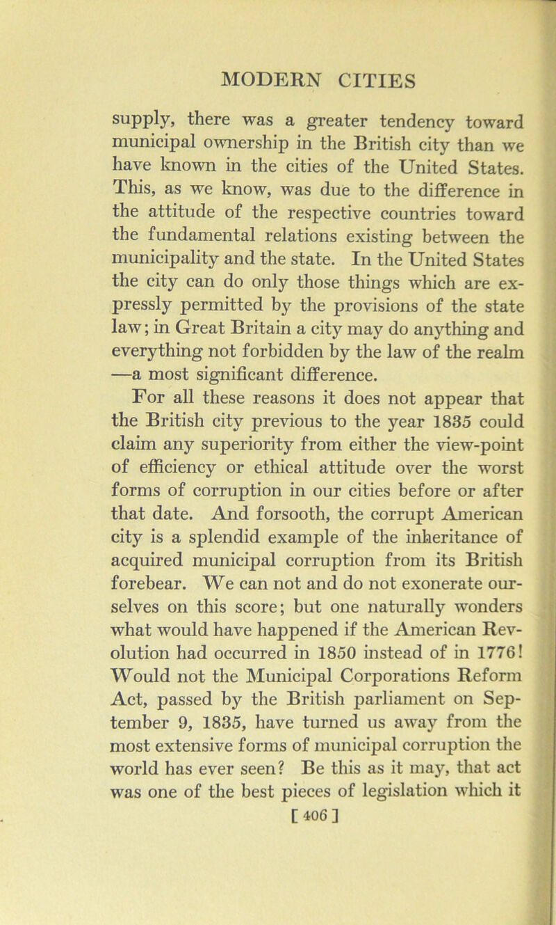 supply, there was a greater tendency toward municipal ownership in the British city than we have loiown in the cities of the United States. This, as we know, was due to the difference in the attitude of the respective countries toward the fundamental relations existing between the municipality and the state. In the United States the city can do only those things which are ex- pressly permitted by the provisions of the state law; in Great Britain a city may do anything and everything not forbidden by the law of the realm —a most significant difference. For all these reasons it does not appear that the British city previous to the year 1835 could claim any superiority from either the view-point of efficiency or ethical attitude over the worst forms of corruption in our cities before or after that date. And forsooth, the corrupt American city is a splendid example of the inheritance of acquired municipal corruption from its British forebear. We can not and do not exonerate our- selves on this score; but one naturally wonders what would have happened if the American Rev- olution had occurred in 1850 instead of in 1776! Would not the Municipal Corporations Reform Act, passed by the British parliament on Sep- tember 9, 1835, have turned us away from the most extensive forms of municipal corruption the world has ever seen? Be this as it may, that act was one of the best pieces of legislation wliich it