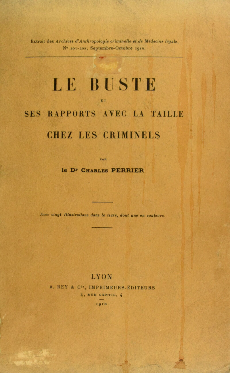 Extrait des Archives cl’Anthropologie criminelle et de Médecine légale, N° 201-202, Septembre-Octobre 1910. LE BUSTE ET SES RAPPORTS AVEC LA TAILLE CHEZ LES CRIMINELS PAR le Dr Charles PERRIER Avec vingt Illustrations dans le texte, dont une en couleurs. LYON A. REY & C1”, IMPRIMEURS-ÉDITEURS 4 , RUE GENTIL, 4 1910