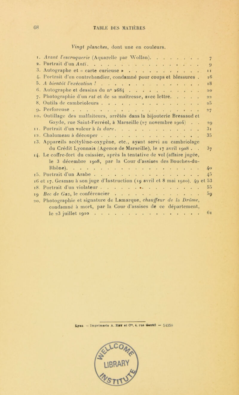Vingt planches, dont une en couleurs. 1. Avant l'escroquerie (Aquarelle par Wollan) 7 2. Portrait d’un Anti 9 il. Autographe et « carte curieuse » n 4- Portrait d’un contrebandier, condamné pour coups et blessures . 16 5. A bientôt l'exécution ! 18 G. Autographe et dessins du n° 2684 20 7. Photographie d'un rat et de sa maîtresse, avec lettre 22 8. Outils de cambrioleurs 2.5 g. Perforeuse 27 10. Outillage des malfaiteurs, arrêtés dans la bijouterie Bressaud et Gayde, rue Saint-Ferréol, à Marseille (27 novembre iqo4) . . 29 11. Portrait d’un voleur à la dure 3i 12. Chalumeau à découper 35 13. Appareils acétylène-oxygène, etc., ayant, servi au cambriolage du Crédit Lyonnais (Agence de Marseille), le 17 avril 1908 . . 37 14. Le colTre-fort du caissier, après la tentative de vol (affaire jugée, le 3 décembre 1908, par la Cour d’assises des Bouches-du- Rhône) 4° 15. Portrait d’un Arabe 16 et 17. Gesmau à son juge d’instruction (19 avril et 8 mai 1910). 49 et 53 18. Portrait d’un violateur • 55 19 Bec de Gaz, le conférencier 59 20. Photographie et signature de Lamarque, chauffeur de la Drôme, condamné à mort, par la Cour d’assises de ce département, le 23 juillet 1910 G1 Ljea — Imprimerie A. Rar et O1*, *, rue Uentil — 5435S