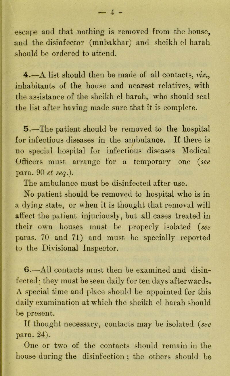 — 4 - escape and that nothing is removed from the house, and the disinfector (mubakhar) and sheikh el harah should be ordered to attend. 4. —A list should then be made of all contacts, viz,, inhabitants of the house and nearest relatives, with the assistance of the sheikh el harah, who should seal the list after having made sure that it is complete. 5. —The patient should be removed to the hospital for infectious diseases in the ambulance. If there is no special hospital for infectious diseases Medical Officers must arrange for a temporary one (see para. 90 et seq.). The ambulance must be disinfected after use. No patient should be removed to hospital who is in a dying state, or when it is thought that removal will affect the patient injuriously, but all cases treated in their own houses must be properly isolated (see paras. 70 and 71) and must be specially reported to the Divisional Inspector. 6. —All contacts must then be examined and disin- fected; they must be seen daily for ten days afterwards. A special time and place should be appointed for this daily examination at which the sheikh el harah should be present. If thought necessary, contacts may be isolated (see para. 24). One or two of the contacts should remain in the house during the disinfection ; the others should be