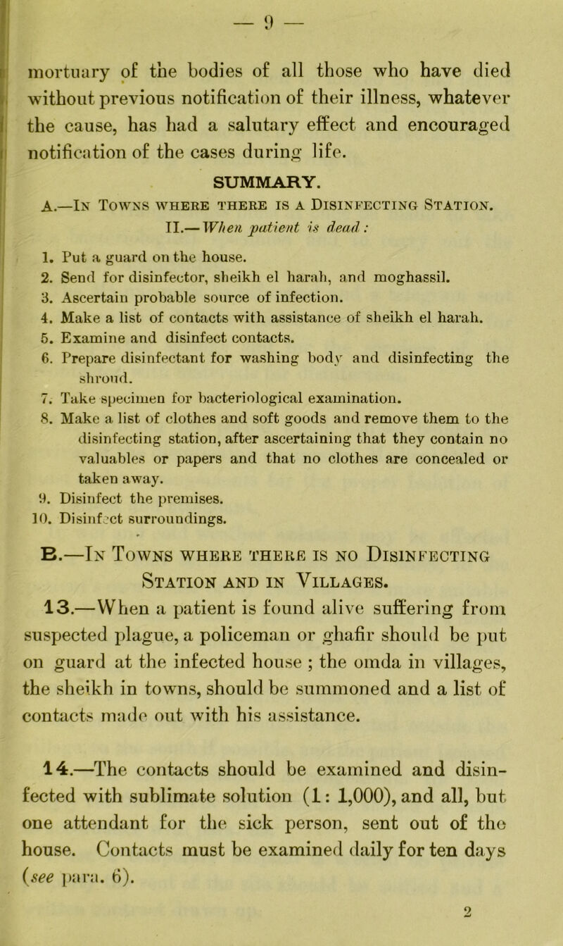 — 9 — mortuary of the bodies of all those who have died without previous notification of their illness, whatever the cause, has had a salutary effect and encouraged notification of the cases during life. SUMMARY. A. —In Towns where there is a Disinfecting Station. II.— When patient is dead: 1. Put a guard on the house. 2. Send for disinfector, sheikh el harah, and moghassih 3. Ascertain probable source of infection. 4. Make a list of contacts with assistance of sheikh el harah. 5. Examine and disinfect contacts. 6. Prepare disinfectant for washing body and disinfecting the shroud. 7. Take specimen for bacteriological examination. 8. Make a list of clothes and soft goods and remove them to the disinfecting station, after ascertaining that they contain no valuables or papers and that no clothes are concealed or taken away. 9. Disinfect the premises. 10. Disinfect surroundings. B. —In Towns where there is no Disinfecting Station and in Villages. 13.—When a patient is found alive suffering from suspected plague, a policeman or ghafir should be put on guard at the infected house ; the omda in villages, the sheikh in towns, should be summoned and a list of contacts made out with his assistance. 14.—The contacts should be examined and disin- fected with sublimate solution (1: 1,000), and all, but one attendant for the sick person, sent out of the house. Contacts must be examined daily for ten days (see para. 6).