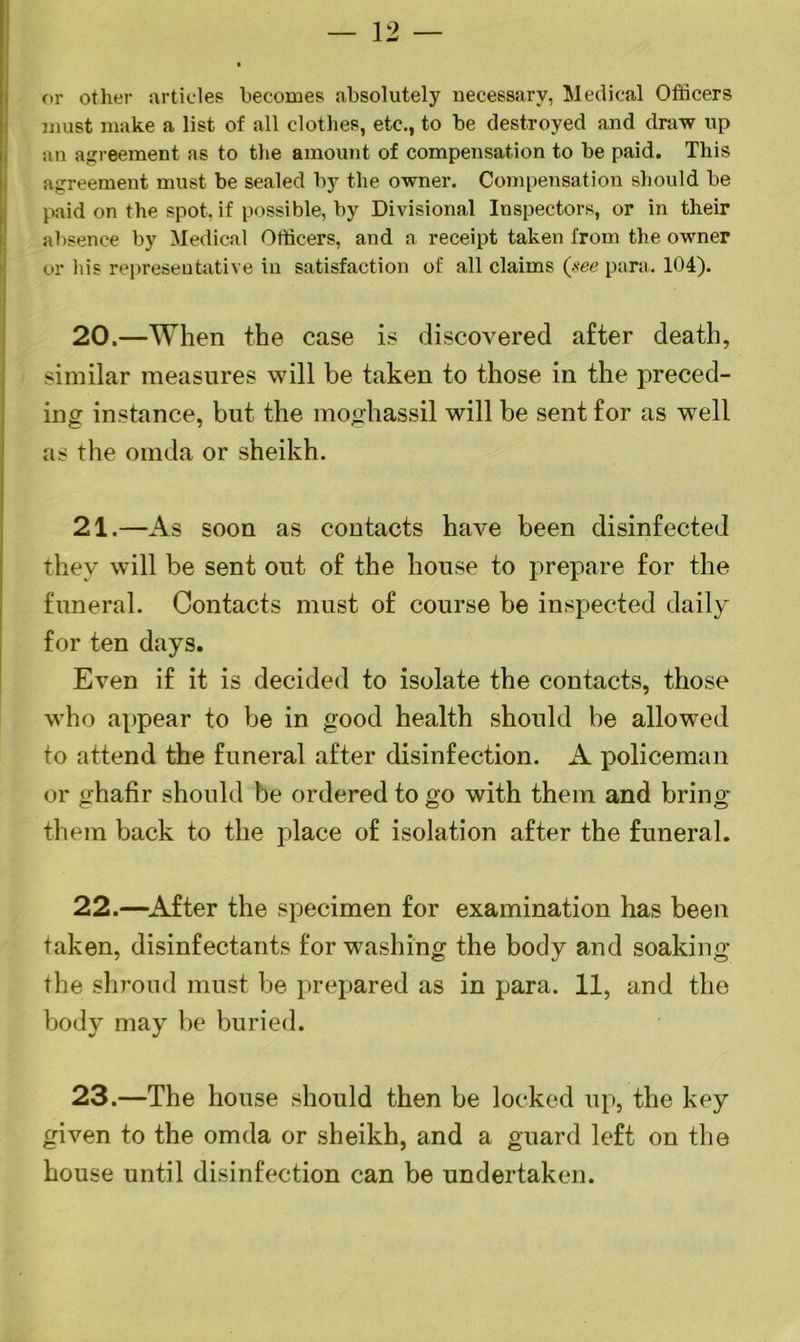 — 12 — or other articles becomes absolutely necessary, Medical Officers must make a list of all clothes, etc., to be destroyed and draw up an agreement as to the amount of compensation to be paid. This agreement must be sealed by the owner. Compensation should be paid on the spot, if possible, by Divisional Inspectors, or in their absence by Medical Officers, and a receipt taken from the owner or his representative in satisfaction of all claims (see para. 104). 20. —When the case is discovered after death, similar measures will be taken to those in the preced- ing instance, but the moghassil will be sent for as well as the omda or sheikh. 21. —A s soon as contacts have been disinfected they will be sent out of the house to prepare for the funeral. Contacts must of course be inspected daily for ten days. Even if it is decided to isolate the contacts, those who appear to be in good health should be allowed to attend the funeral after disinfection. A policeman or ghafir should be ordered to go with them and bring them back to the place of isolation after the funeral. 22. —After the specimen for examination has been taken, disinfectants for washing the body and soaking the shroud must be prepared as in para. 11, and the body may be buried. 23.—The house should then be locked up, the key given to the omda or sheikh, and a guard left on the house until disinfection can be undertaken.