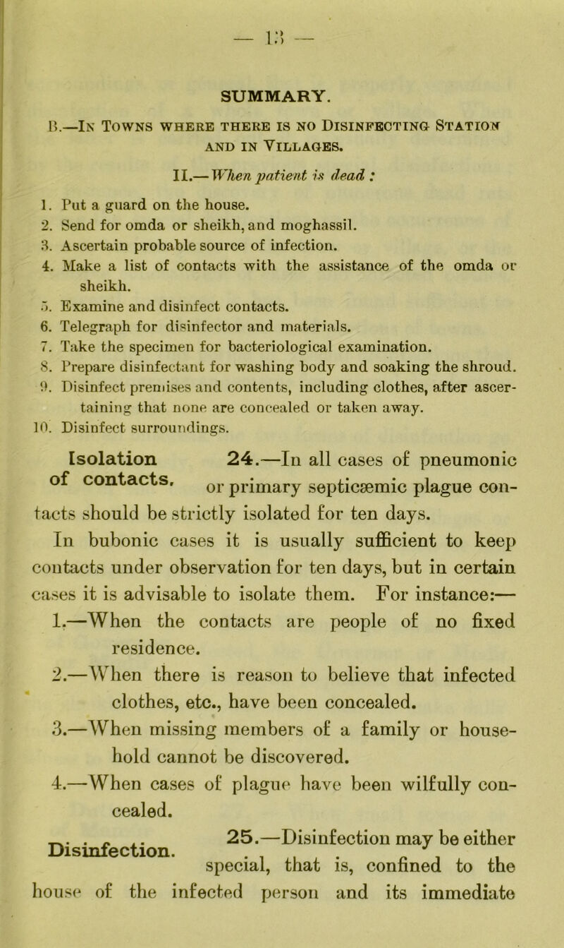 SUMMARY. B.—In Towns where there is no Disinfecting Station and in Villages. II.— When patient is dead : 1. Put a guard on the house. 2. Send for omda or sheikh, and moghassil. 3. Ascertain probable source of infection. 4. Make a list of contacts with the assistance of the omda or sheikh. 5. Examine and disinfect contacts. 6. Telegraph for disinfector and materials. 7. Take the specimen for bacteriological examination. 8. Prepare disinfectant for washing body and soaking the shroud. 9. Disinfect premises and contents, including clothes, after ascer- taining that none are concealed or taken away. 10. Disinfect surroundings. Isolation 24.—In all cases of pneumonic of contacts. or primary septicsemic plague con- tacts should be strictly isolated for ten days. In bubonic cases it is usually sufficient to keep contacts under observation for ten days, but in certain cases it is advisable to isolate them. For instance:— 1. —When the contacts are people of no fixed residence. 2. —When there is reason to believe that infected clothes, etc., have been concealed. 3. —When missing members of a family or house- hold cannot be discovered. 4. — When cases of plague have been wilfully con- cealed. . « .. 25.—Disinfection may be either Disinfection. . . special, that is, confined to the house of the infected person and its immediate