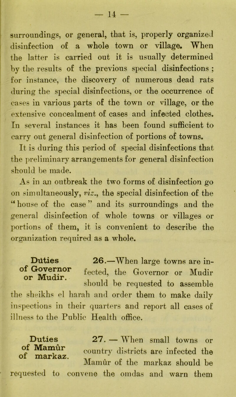 — 14 — surroundings, or general, that is, properly organized disinfection of a whole town or village. When the latter is carried out it is usually determined by the results of the previous special disinfections ; for instance, the discovery of numerous dead rats during the special disinfections, or the occurrence of cases in various parts of the town or village, or the extensive concealment of cases and infected clothes. In several instances it has been found sufficient to carry out general disinfection of portions of towns. It is during this period of special disinfections that the preliminary arrangements for general disinfection should be made. As in an outbreak the two forms of disinfection go on simultaneously, viz., the special disinfection of the “ house of the case ” and its surroundings and the general disinfection of whole towns or villages or portions of them, it is convenient to describe the organization required as a whole. Duties 26.—When large towms are in- ^n/?e?10r fected, the Governor or Mudir should be requested to assemble the shaikhs el harah and order them to make daily inspections in their quarters and report all cases of illness to the Public Health office. Duties of Mamur of markaz. 27. — When small towns or country districts are infected the Mamur of the markaz should be requested to convene the omdas and warn them