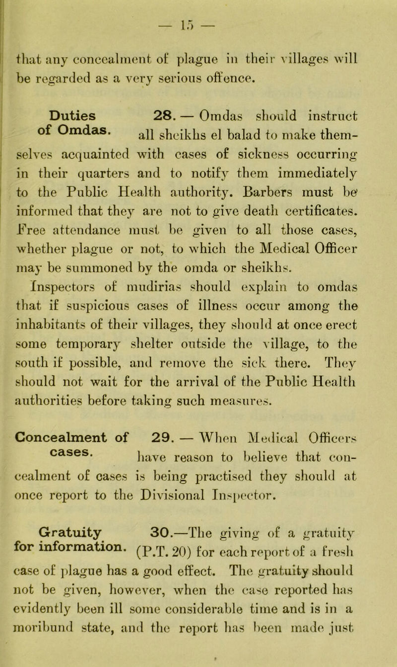 that any concealment ot‘ plague in their villages will be regarded as a very serious offence. Duties 28. — Omdas should instruct of Omdas. ap gheiklis el balad to make them- selves acquainted with cases of sickness occurring in their quarters and to notify them immediately to the Public Health authority. Barbers must be informed that the}r are not to give death certificates. Free attendance must be given to all those cases, whether plague or not, to which the Medical Officer may be summoned by the omda or sheikhs. Inspectors of mudirias should explain to omdas that if suspicious cases of illness occur among the inhabitants of their villages, they should at once erect some temporary shelter outside the village, to the south if possible, and remove the sick there. They should not wait for the arrival of the Public Health authorities before taking such measures. Concealment of 29. — When Medical Officers cases. have reason to believe that con- cealment of cases is being practised they should at once report to the Divisional Inspector. Gratuity 30 .—The giving of a gratuity for information, (p/f. 20) for each report of a fresh case of plague has a good effect. The gratuity should not be given, however, when the case reported has evidently been ill some considerable time and is in a moribund state, and the report has been made just