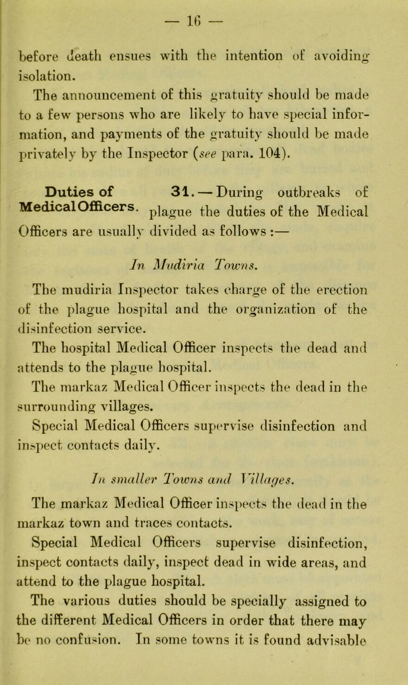 before death ensues with the intention of avoiding* isolation. The announcement of this gratuity should be made to a few persons who are likely to have special infor- mation, and payments of the gratuity should be made privately by the Inspector (see para. 104). Duties of 31. — During outbreaks of Medical Officers. p]ao-ue the duties of the Medical Officers are usually divided as follows :— In Mudiria Towns. The mudiria Inspector takes charge of the erection of the plague hospital and the organization of the disinfection service. The hospital Medical Officer inspects the dead and attends to the plague hospital. The markaz Medical Officer inspects the dead in the surrounding villages. Special Medical Officers supervise disinfection and inspect contacts daily. In smaller lawns and Villages. The markaz Medical Officer inspects the dead in the markaz town and traces contacts. Special Medical Officers supervise disinfection, inspect contacts daily, inspect dead in wide areas, and attend to the plague hospital. The various duties should be specially assigned to the different Medical Officers in order that there may be no confusion. In some towns it is found advisable