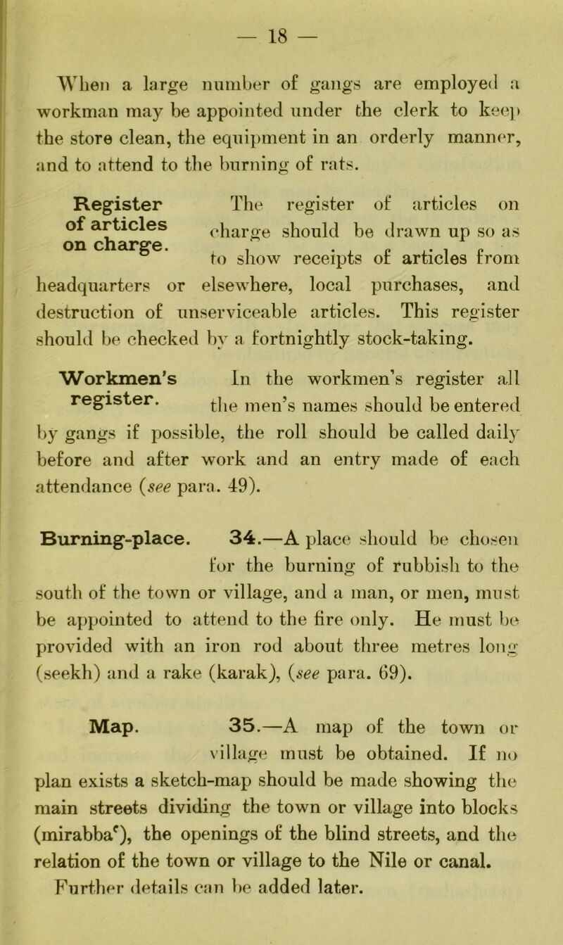 18 — When a large number of gangs are employed a workman may be appointed under the clerk to keep the store clean, the equipment in an orderly manner, and to attend to the burning of rats. Register The register of articles on of articles charge should be drawn up so as on charge. to show receipts of articles from headquarters or elsewhere, local purchases, and destruction of unserviceable articles. This register should be checked by a fortnightly stock-taking. Workmen’s In the workmen’s register all register. t|le men’s naines should be entered by gangs if possible, the roll should be called daily before and after work and an entry made of each attendance (see para. 49). Burning-place. 34.—A place should be chosen for the burning of rubbish to the south of the town or village, and a man, or men, must be appointed to attend to the fire only. He must be provided with an iron rod about three metres long (seekh) and a rake (karak), (see para. 69). Map. 35 .—A map of the town or village must be obtained. If no plan exists a sketch-map should be made showing the main streets dividing the town or village into blocks (mirabbac), the openings of the blind streets, and the relation of the town or village to the Nile or canal. Further details can be added later.