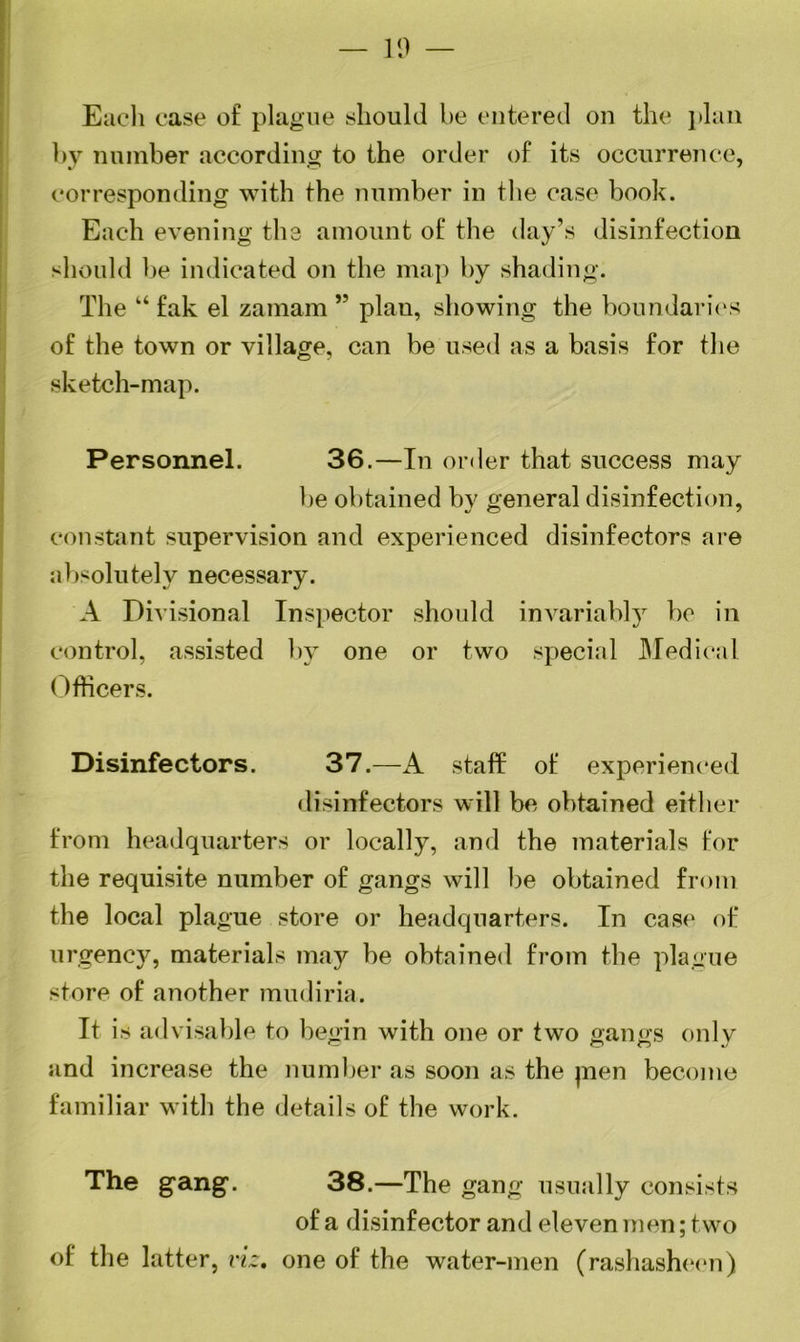 — 19 — Each case of plague should be entered on the plan by number according to the order of its occurrence, corresponding with the number in the case book. Each evening the amount of the day’s disinfection should be indicated on the map by shading. The “ fak el zamam ,5 plan, showing the boundaries of the town or village, can be used as a basis for the sketch-map. Personnel. 36.—In order that success may be obtained by general disinfection, constant supervision and experienced disinfectors are absolutely necessary. A Divisional Inspector should invariably be in control, assisted by one or two special Medical Officers. Disinfectors. 37.—A staff of experienced disinfectors will be obtained either from headquarters or locally, and the materials for the requisite number of gangs will be obtained from the local plague store or headquarters. In case of urgency, materials may be obtained from the plague store of another mudiria. It is advisable to begin with one or two gangs only and increase the number as soon as the jnen become familiar with the details of the work. The gang. 38.—The gang usually consists of a disinfector and eleven men; two of the latter, viz, one of the water-men (rashasheen)