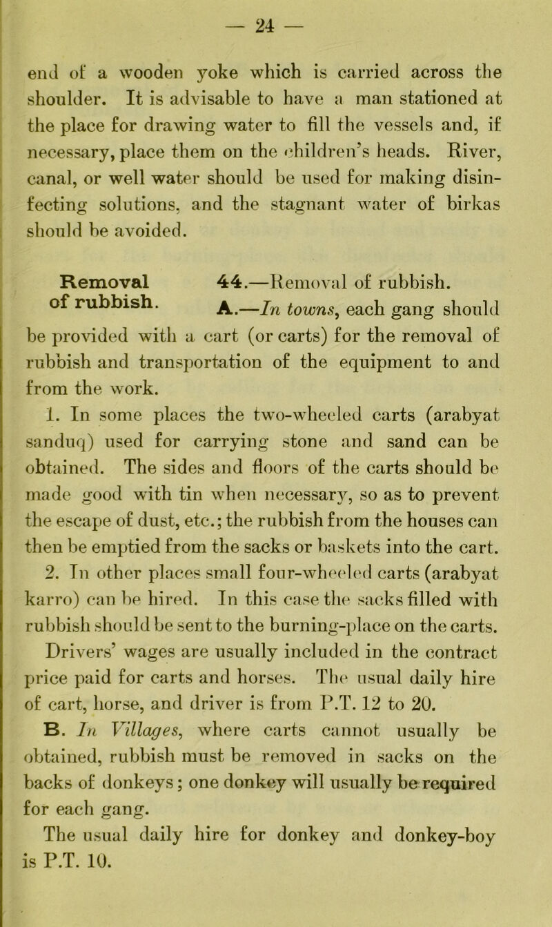 — 24 — end of a wooden yoke which is carried across the shoulder. It is advisable to have a man stationed at the place for drawing water to fill the vessels and, if necessary, place them on the children’s heads. River, canal, or well water should be used for making disin- fecting solutions, and the stagnant water of birkas should he avoided. Removal 44.—Removal of rubbish. of rubbish. A.—jn iowns} each gang should be provided with a cart (or carts) for the removal of rubbish and transportation of the equipment to and from the work. 1. In some places the two-wheeled carts (arabyat sanduq) used for carrying stone and sand can be obtained. The sides and floors of the carts should be made good with tin when necessary, so as to prevent the escape of dust, etc.; the rubbish from the houses can then be emptied from the sacks or baskets into the cart. 2. Tn other places small four-wheeled carts (arabyat karro) can be hired. In this case the sacks filled with rubbish should be sent to the burning-place on the carts. Drivers’ wages are usually included in the contract price paid for carts and horses. The usual daily hire of cart, horse, and driver is from P.T. 12 to 20. B. In Villages, where carts cannot usually be obtained, rubbish must be removed in sacks on the backs of donkeys; one donkey will usually be required for each gang. The usual daily hire for donkey and donkey-boy is P.T. 10.