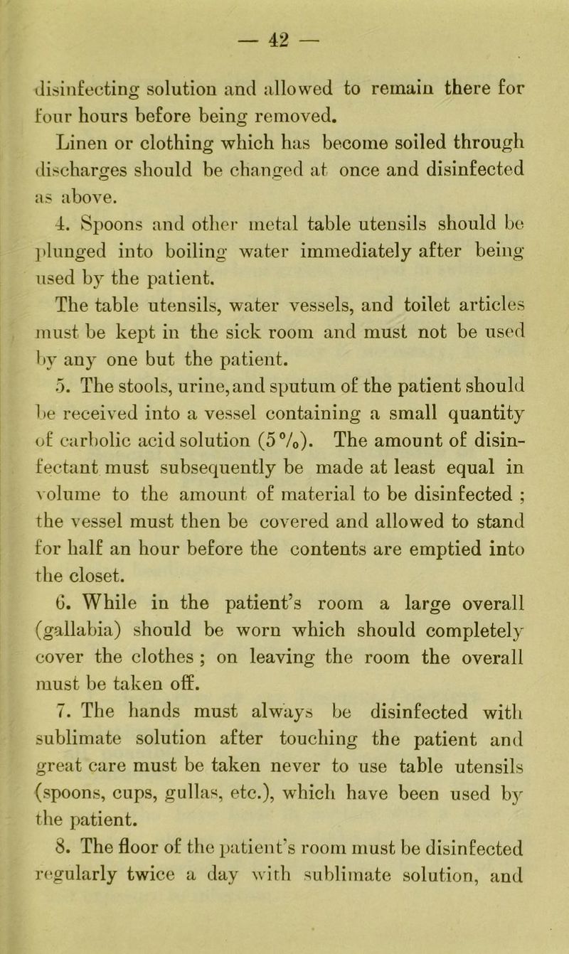 — 42 disinfecting solution and allowed to remain there for four hours before being removed. Linen or clothing which has become soiled through discharges should be changed at once and disinfected as above. 4. Spoons and other metal table utensils should be ] dunged into boiling water immediately after being- used by the patient. The table utensils, water vessels, and toilet articles must be kept in the sick room and must not be used by any one but the patient. 5. The stools, urine, and sputum of the patient should be received into a vessel containing a small quantity of carbolic acid solution (5%). The amount of disin- fectant must subsequently be made at least equal in volume to the amount of material to be disinfected ; the vessel must then be covered and allowed to stand for half an hour before the contents are emptied into the closet. 6. While in the patient’s room a large overall (gallabia) should be worn which should completely cover the clothes ; on leaving the room the overall must be taken off. 7. The hands must always be disinfected with sublimate solution after touching the patient and great care must be taken never to use table utensils (spoons, cups, gullas, etc.), which have been used by the patient. 8. The floor of the patient’s room must be disinfected regularly twice a day with sublimate solution, and