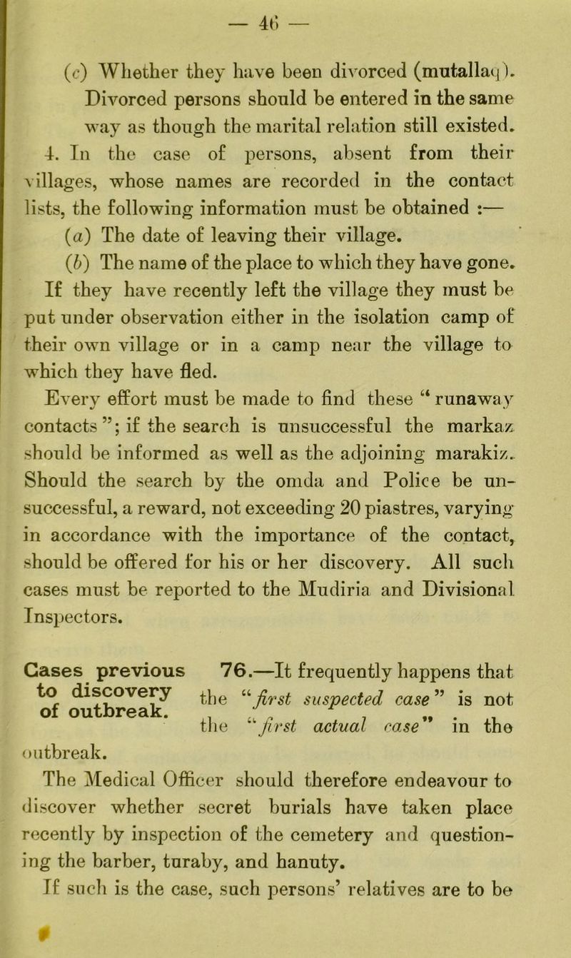 46 — (c) Whether they have been divorced (mutallaq). Divorced persons should be entered in the same way as though the marital relation still existed. 4. In the case of persons, absent from their villages, whose names are recorded in the contact lists, the following information must be obtained :— (a) The date of leaving their village. (b) The name of the place to which they have gone. If they have recently left the village they must be put under observation either in the isolation camp of their own village or in a camp near the village to which they have fled. Every effort must be made to find these “ runawa v contacts ”; if the search is unsuccessful the markaz should be informed as well as the adjoining marakiz. Should the search by the omda and Police be un- successful, a reward, not exceeding 20 piastres, varying in accordance with the importance of the contact, should be offered for his or her discovery. All such cases must be reported to the Mudiria and Divisional Inspectors. Gases previous 76.—It frequently happens that to discovery the “ j{TSt suspected case ” is not the first actual case in the outbreak. The Medical Officer should therefore endeavour to discover whether secret burials have taken place recently by inspection of the cemetery and question- ing the barber, turaby, and hanuty. If such is the case, such persons’ relatives are to be
