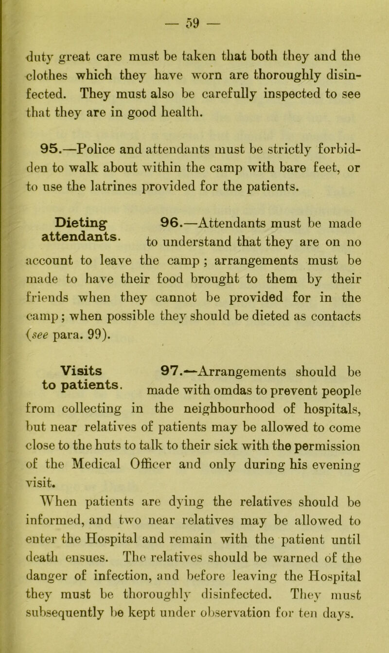 — 59 duty great care must be taken that both they and the clothes which they have worn are thoroughly disin- fected. They must also be carefully inspected to see that they are in good health. 95.—Police and attendants must be strictly forbid- den to walk about within the camp with bare feet, or to use the latrines provided for the patients. Dieting 96.—Attendants must be made attendants. ^o understand that they are on no account to leave the camp ; arrangements must be made to have their food brought to them by their friends when they cannot be provided for in the camp; when possible they should be dieted as contacts {see para. 99). Visits 97.— Arrangements should be to patients. made with omdas to prevent people from collecting in the neighbourhood of hospitals, but near relatives of patients may be allowed to come close to the huts to talk to their sick with the permission of the Medical Officer and only during his evening visit. When patients are dying the relatives should be informed, and two near relatives may be allowed to enter the Hospital and remain with the patient until death ensues. The relatives should be warned of the danger of infection, and before leaving the Hospital they must be thoroughly disinfected. They must subsequently be kept under observation for ten days.