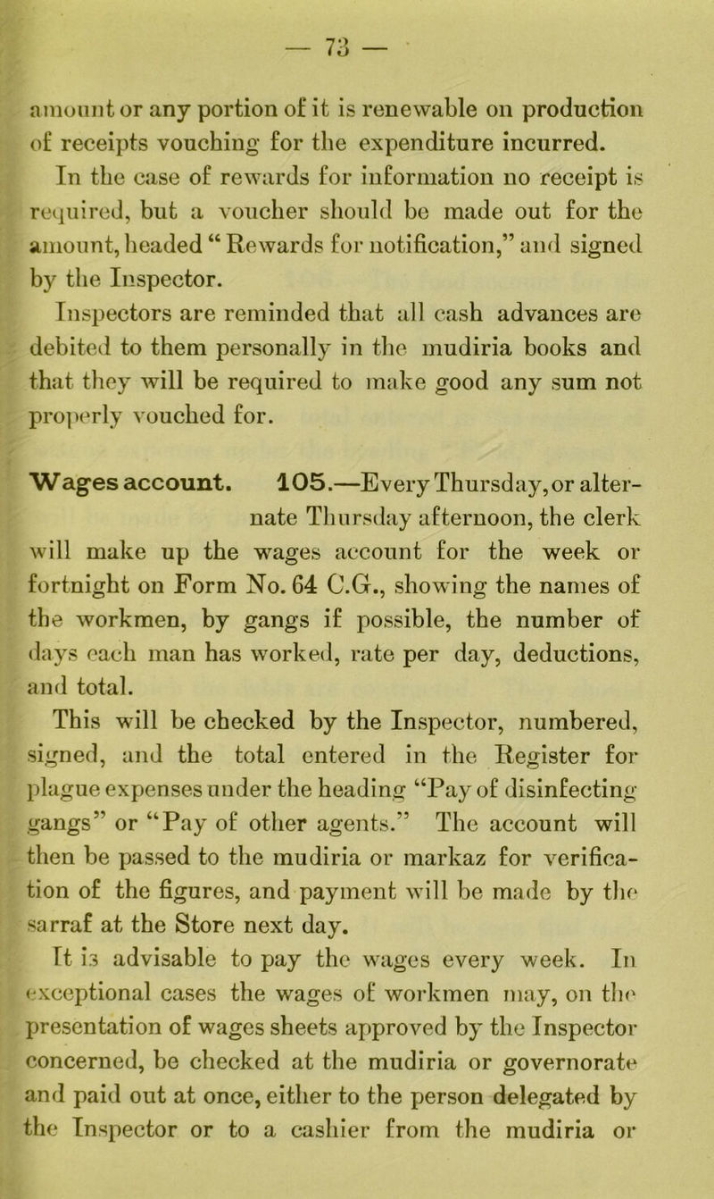 — 73 — amount or any portion of it is renewable on production of receipts vouching for the expenditure incurred. In the case of rewards for information no receipt is required, but a voucher should he made out for the amount, headed “ Rewards for notification,” and signed by the Inspector. Inspectors are reminded that all cash advances are debited to them personally in the mudiria books and that they will be required to make good any sum not properly vouched for. Wages account. 105.—Every Thursday, or alter- nate Thursday afternoon, the clerk will make up the wages account for the week or fortnight on Form No. 64 C.G., showing the names of the workmen, by gangs if possible, the number of days each man has worked, rate per day, deductions, and total. This will be checked by the Inspector, numbered, signed, and the total entered in the Register for plague expenses under the heading “Pay of disinfecting gangs” or “Pay of other agents.” The account will then be passed to the mudiria or markaz for verifica- tion of the figures, and payment will be made by the sarraf at the Store next day. It i*3 advisable to pay the wages every week. In exceptional cases the wages of workmen may, on the presentation of wages sheets approved by the Inspector concerned, be checked at the mudiria or governorate and paid out at once, either to the person delegated by the Inspector or to a cashier from the mudiria or