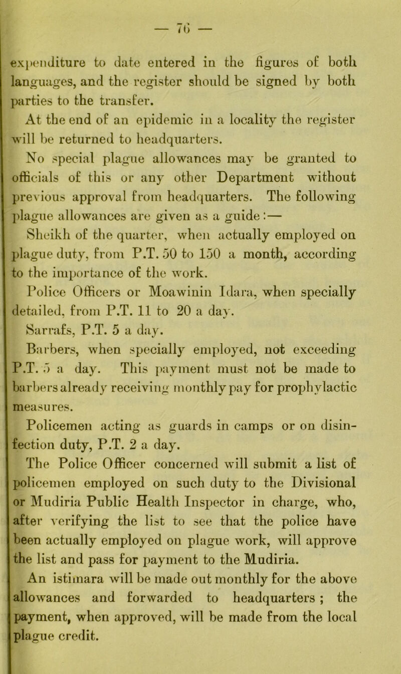 expenditure to date entered in the figures of both languages, and the register should be signed by both parties to the transfer. At the end of an epidemic in a locality the register will be returned to headquarters. No special plague allowances may be granted to officials of this or any other Department without previous approval from headquarters. The following plague allowances are given as a guide:— Sheikh of the quarter, when actually employed on plague duty, from P.T. 50 to 150 a month, according to the importance of the work. Police Officers or Moawinin Idara, when specially detailed, from P.T. 11 to 20 a dav. Sarrafs, P.T. 5 a day. Barbers, when specially employed, not exceeding P.T. 5 a day. This payment must not be made to barbers already receiving monthly pay for prophylactic measures. Policemen acting as guards in camps or on disin- fection duty, P.T. 2 a day. The Police Officer concerned will submit a list of policemen employed on such duty to the Divisional or Mudiria Public Health Inspector in charge, who, after verifying the list to see that the police have been actually employed on plague work, will approve the list and pass for payment to the Mudiria. An istimara will be made out monthly for the above allowances and forwarded to headquarters ; the payment, when approved, will be made from the local plague credit.