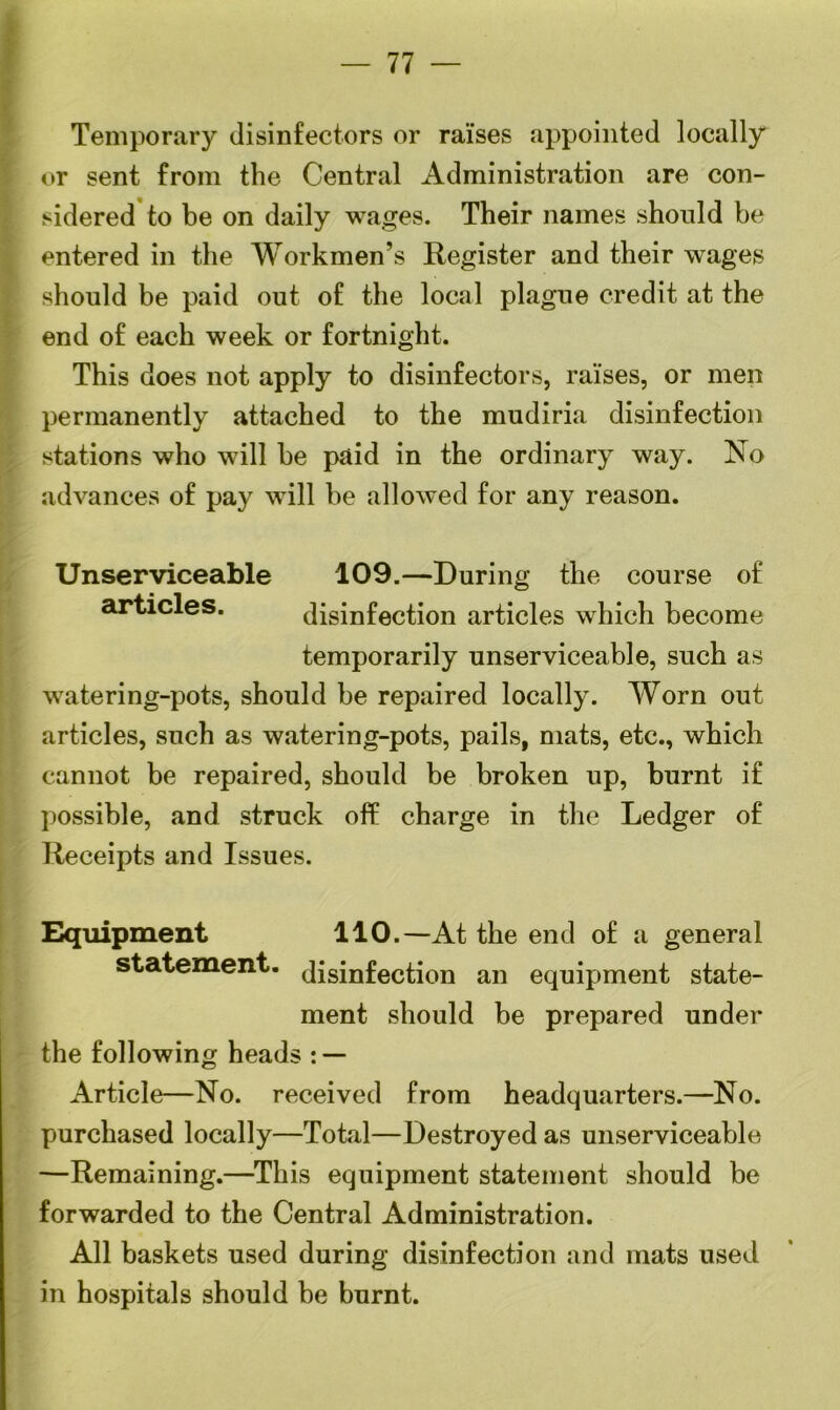 — 77 Temporary disinfectors or raises appointed locally or sent from the Central Administration are con- sidered to be on daily wages. Their names should be entered in the Workmen’s Register and their wages should be paid out of the local plague credit at the end of each week or fortnight. This does not apply to disinfectors, raises, or men permanently attached to the mudiria disinfection stations who will be paid in the ordinary way. No advances of pay will be allowed for any reason. Unserviceable 109.—During the course of articles. disinfection articles which become temporarily unserviceable, such as watering-pots, should be repaired locally. Worn out articles, such as watering-pots, pails, mats, etc., which cannot be repaired, should be broken up, burnt if possible, and struck off charge in the Ledger of Receipts and Issues. Equipment 110.—At the end of a general statement, disinfection an equipment state- ment should be prepared under the following heads : — Article—No. received from headquarters.—No. purchased locally—Total—Destroyed as unserviceable —Remaining.—This equipment statement should be forwarded to the Central Administration. All baskets used during disinfection and mats used in hospitals should be burnt.