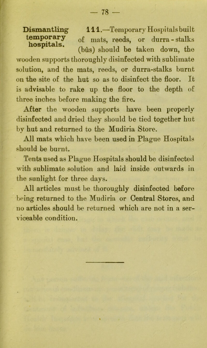 78 — Dismantling' 111.—Temporary Hospitals built temporary 0£ matS) reeds, or durra-stalks ospi a s. sl10Uld be taken down, the wooden supports thoroughly disinfected with sublimate solution, and the mats, reeds, or durra-stalks burnt on the site of the hut so as to disinfect the floor. It is advisable to rake up the floor to the depth of three inches before making the fire. After the wooden supports have been properly disinfected and dried they should be tied together hut by hut and returned to the Mudiria Store. All mats which have been used in Plague Hospitals should be burnt. Tents used as Plague Hospitals should be disinfected with sublimate solution and laid inside outwards in the sunlight for three days. All articles must be thoroughly disinfected before being returned to the Mudiria or Central Stores, and no articles should be returned which are not in a ser- viceable condition.