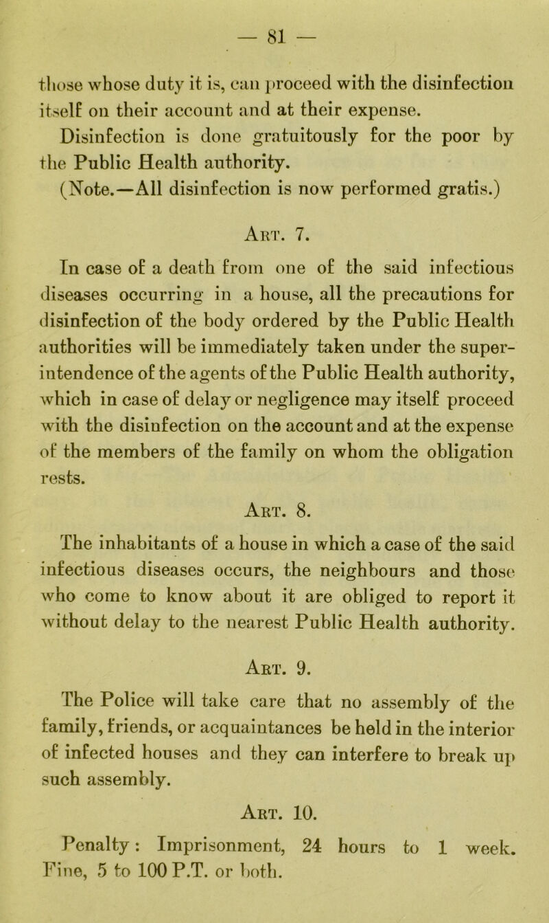 — 81 those whose duty it is, can proceed with the disinfection itself on their account and at their expense. Disinfection is done gratuitously for the poor by the Public Health authority. (Note.—All disinfection is now performed gratis.) Art. 7. In case of a death from one of the said infectious diseases occurring in a house, all the precautions for disinfection of the body ordered by the Public Health authorities will be immediately taken under the super- intendence of the agents of the Public Health authority, which in case of delay or negligence may itself proceed with the disinfection on the account and at the expense of the members of the family on whom the obligation rests. Art. 8. The inhabitants of a house in which a case of the said infectious diseases occurs, the neighbours and those who come to know about it are obliged to report it without delay to the nearest Public Health authority. Art. 9. The Police will take care that no assembly of the family, friends, or acquaintances be held in the interior of infected houses and they can interfere to break up such assembly. Art. 10. Penalty: Imprisonment, 24 hours to 1 week.