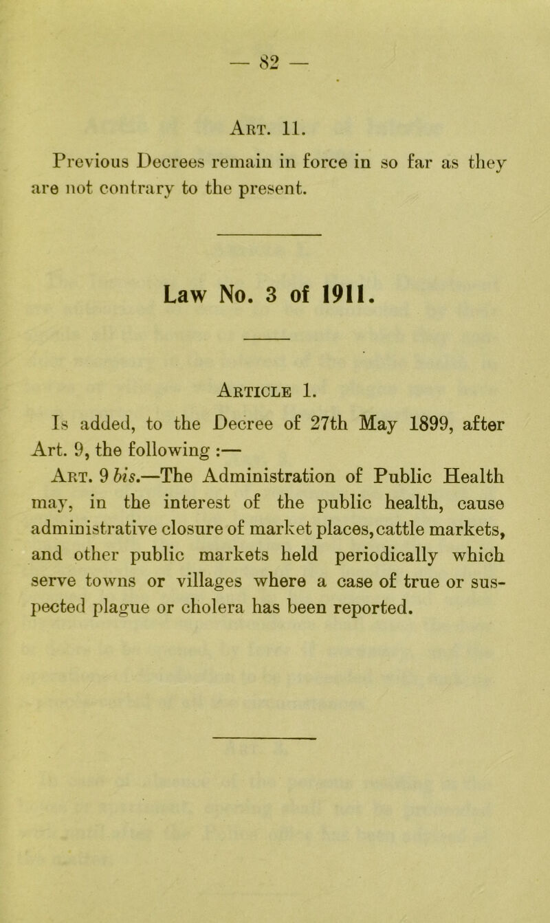 Art. 11. Previous Decrees remain in force in so far as they are not contrary to the present. Law No. 3 of 1911. Article 1. Is added, to the Decree of 27th May 1899, after Art. 9, the following :— Art. 9 bis.—The Administration of Public Health may, in the interest of the public health, cause administrative closure of market places,cattle markets, and other public markets held periodically which serve towns or villages where a case of true or sus- pected plague or cholera has been reported.