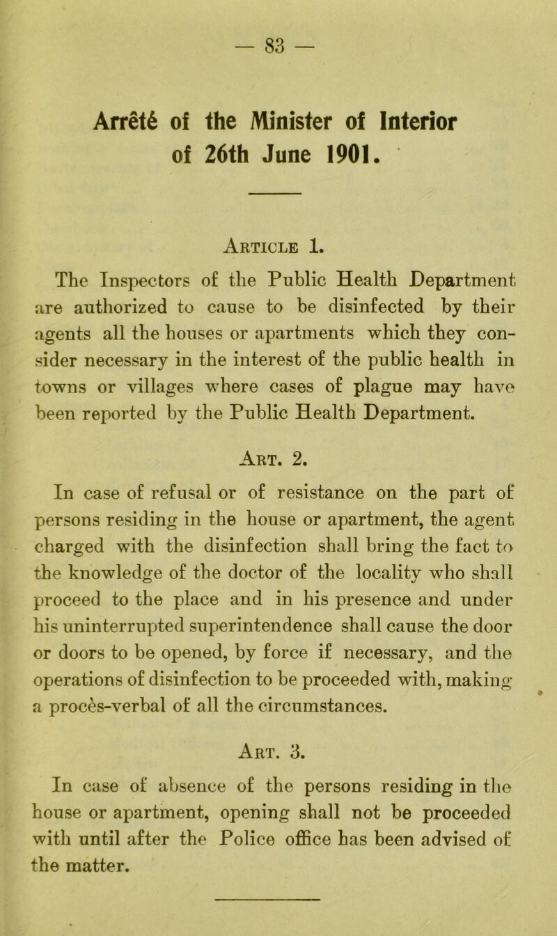 — 83 — Arret6 of the Minister of Interior of 26th June 1901. Article 1. The Inspectors of the Public Health Department are authorized to cause to be disinfected by their agents all the houses or apartments which they con- sider necessary in the interest of the public health in towns or villages where cases of plague may have been reported by the Public Health Department. Art. 2. In case of refusal or of resistance on the part of persons residing in the house or apartment, the agent charged with the disinfection shall bring the fact to the knowledge of the doctor of the locality who shall proceed to the place and in his presence and under his uninterrupted superintendence shall cause the door or doors to be opened, by force if necessary, and the operations of disinfection to be proceeded with, making a proces-verbal of all the circumstances. Art. 3. In case of absence of the persons residing in the house or apartment, opening shall not be proceeded with until after the Police office has been advised of the matter.