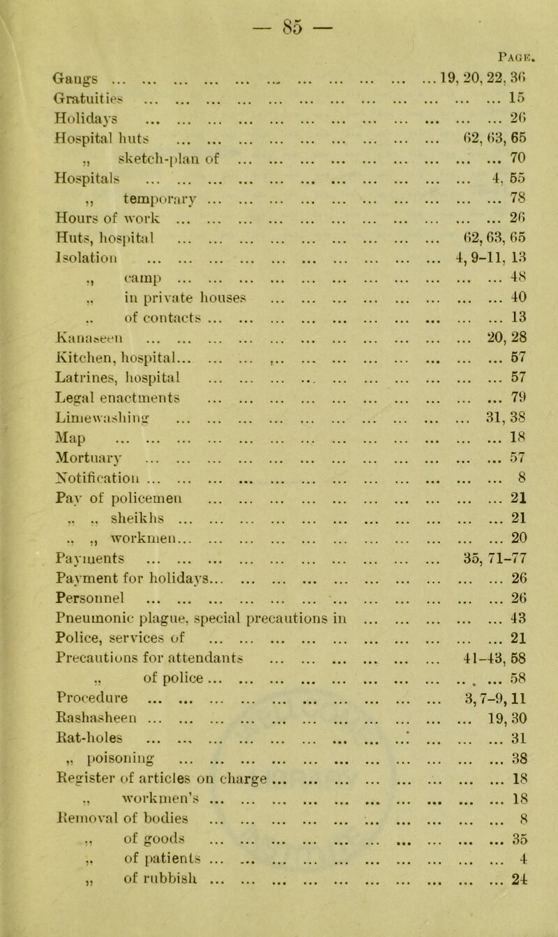 Pack Gangs . • • 19 , 20, 22, 36 Gratuities ir> Holidays 26 Hospital huts 62, 63, 65 „ sketch-plan of .. • 70 Hospitals • • • • • • ... 4, 55 ,, temporary .. . 78 Hours of work 26 Huts, hospital . , . .. • 62,63, 65 Isolation 4,9-11, 13 „ camp 48 ,, in private houses 40 of contacts . . . ., . • • . 13 Kanaseen ... ... 20,28 Kitchen, hospital . 57 Latrines, hospital ... 57 Legal enactments .. . ... 79 Limewashing .. . ... • • . ... 31,38 Map 18 Mortuary ... • • • 57 Notification . . . ... • . • 8 Pay of policemen . . . 21 ,, ,, sheikhs ... ... ... 21 ., ,, workmen ... ... 20 Payments ... ... ... 35, 71-77 Payment for holidays ... ... 26 Personnel . . . ... ... 26 Pneumonic plague, special precautions in 43 Police, services of . . . ... ... 21 Precautions for attendants ... ... 41-43, 58 of police ... 58 Procedure 3,7-9,11 Kashasheen ... ... ... ... 19,30 Rat-holes ... • 31 „ poisoning 38 Register of articles on charge .. . • • • ... 18 ., workmen’s • • • ■ • • 18 Removal of bodies • • • • • ■ 8 „ of goods .. . • • • • • • • • • • • • 3o „ of patients • • • 4 „ of rubbish ... ... ... 24