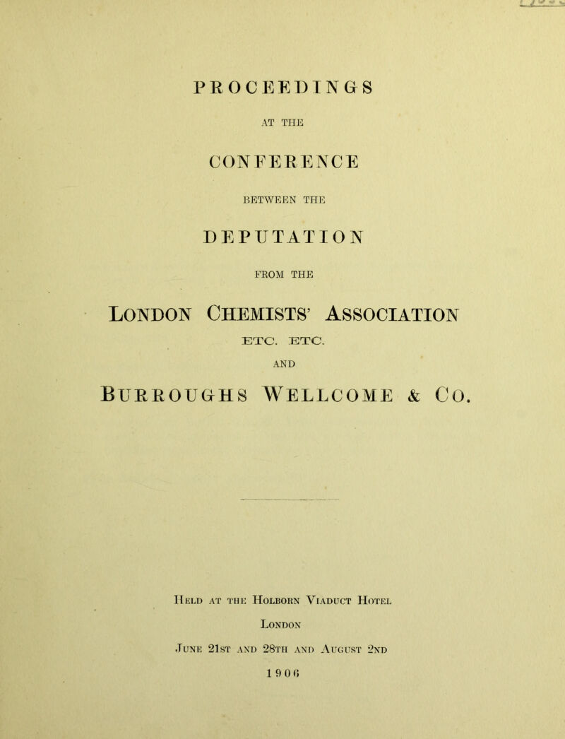 PROCEEDINGS AT THE CONFERENCE BETWEEN THE DEPUTATION FROM THE London Chemists’ Association ETC. ETC. AND Burroughs Wellcome & Co. Held at the Holborn Viaduct Hotel London June 21st and 28tti and August 2nd 19 0 0