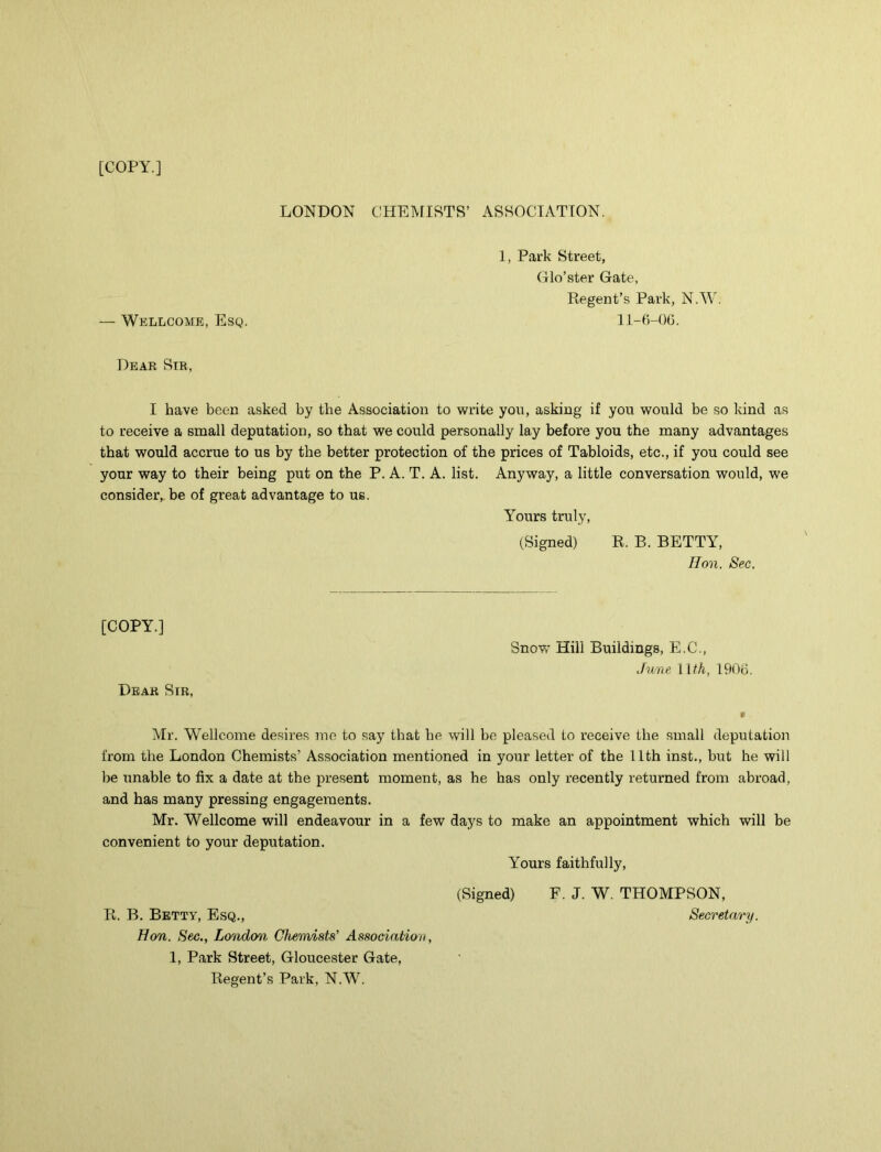 [COPY.] LONDON CHEMISTS’ ASSOCIATION. 1, Park Street, Glo’ster Gate, Regent’s Park, N.W. — Wellcome, Esq. 11-6-06. Dear Sir, I have been asked by the Association to write you, asking if you would be so kind as to receive a small deputation, so that we could personally lay before you the many advantages that would accrue to us by the better protection of the prices of Tabloids, etc., if you could see your way to their being put on the P. A. T. A. list. Anyway, a little conversation would, we consider, be of great advantage to ue. Yours truly, (Signed) R. B. BETTY, Hon. Sec. [COPY.] Dear Sir, Snow Hill Buildings, E.C., June 11 th, 1906. Mr. Wellcome desires me to say that be will be pleased to receive the small deputation from the London Chemists’ Association mentioned in your letter of the 11th inst., but he will be unable to fix a date at the present moment, as he has only recently returned from abroad, and has many pressing engagements. Mr. Wellcome will endeavour in a few days to make an appointment which will be convenient to your deputation. Yours faithfully, (Signed) E. J. W. THOMPSON, R. B. Betty, Esq., Secretary. Hon. Sec., London Chemists’ Association, 1, Park Street, Gloucester Gate, Regent’s Park, N.W.