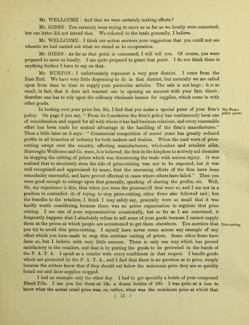 Mr. WELLCOME : And that we were certainly making efforts ? Mr. GIBBS : You certainly were trying to meet us as far as we locally were concerned, but our letter did not intend that. We referred to the trade generally, I believe. Mr. WELLCOME : I think our action answers your suggestion that you could not see wherein we had carried out what we stated as to co-operation. Mr. GIBBS : As far as that point is concerned, I will tell you. Of course, you were prepared to meet us locally. I am quite prepared to grant that point. I do not think there is anything further I have to say on that. Mr. BUBTON : I unfortunately represent a very poor district. I come from the East End. We have very little dispensing to do in that district, but naturally we are called upon from time to time to supply your particular articles. The sale' is not large ; it is so small, in fact, that it does not warrant one in opening an account with your firm direct; therefore one has to rely upon the ordinary wholesale houses for supplies, which come in with other goods. In looking over your price list, Sir, I find that you make a special point of your firm’s The Firm’s policy. On page 3 you say, “ From its foundation the firm’s policy has continuously been one pollcy quote<' of consideration and regard for all with whom it has had business relations, and every reasonable effort has been made for mutual advantage in the handling of the firm’s manufactures.” Then a little later on it says : “ Commercial competition of recent years has greatly reduced profits in all branches of industry for both makers and dealers. When the mad wave of price- cutting swept over the country, affecting manufacturers, wholesalers and retailers alike, Burroughs Wellcome and Co. were, it is believed, the first in the kingdom to actively aid chemists in stopping the cutting of prices which was threatening the trade with serious injury. It was realised that to absolutely stem the tide of price-cutting was not to be expected, but it was well recognized and appreciated by many, that the unceasing efforts of the firm have been remarkably successful, and have proved effectual in cases where others have failed.” Then you were good enough to enlarge upon that generally, speaking of sharing the profits, etc. Well, Sir, my experience is this, that when you were the pioneers (if that were so, and I am not in a position to contradict it) of trying to stop price-cutting, other firms also followed suit; but the benefits to the retailers, I think I may safely say, generally were so small that it was hardly worth considering, because there was no active organization to regulate that price cutting. I see one of your representatives occasionally, but so far as I am concerned, it frequently happens that I absolutely refuse to sell some of your goods because I cannot supply them at the prices at which people are accustomed to get them elsewhere. You mention that Price-cutting. you try to avoid this price-cutting. I myself have never come across any example of any effort which you have made to stop this extreme cutting of prices. Some other firms have done so, but I believe with very little success. There is only one way which has proved satisfactory to the retailers, and that is by putting the goods to be protected in the hands of the P. A. T. A. I speak as a retailer with every confidence in that respect. I handle goods which are protected by the P. A. T. A., and I find that there is no question as to price, simply because the cutters know that if they should cut below the minimum price they are so quickly found out and their supplies stopped. I had an example only the other day. I had to get specially a bottle of your compound Blaud Pills. I see you list them at 12s. a dozen bottles of 100. I was quite at a loss to know what the actual retail price was, or, rather, what was the minimum price at wrhich that