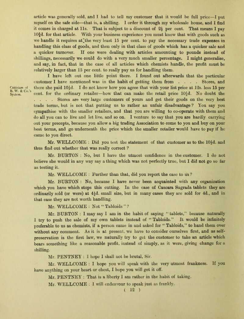 Criticism of B. W. &; Co.’s System. article was generally sold, and I had to tell my customer that it would be full price—I put myself on the safe side—that is, a shilling. I order it through my wholesale house, and I find it comes in charged at 11s. That is subject to a discount of 2| per cent. That means I pay lOfd. for that article. With your business experience you must know that with goods such as we handle it requires at jthe very least 15 per cent, to pay the necessary trade expenses in handling this class of goods, and then only in that class of goods which has a quicker sale and a quicker turnover. If one were dealing with articles amounting to pounds instead of shillings, necessarily we could do with a very much smaller percentage. I might generalise, and say, in fact, that in the case of all articles which chemists handle, the profit must be relatively larger than 15 per cent, to really pay us for handling them. I have left out one little point there. I found out afterwards that the particular customer I have mentioned was in the habit of getting them from .... Stores, and there she paid 10£d. I do not know how you agree that with your list price at T2s. less 15 per cent, for the ordinary retailer—how that can make the retail price 101 d. No doubt the . . . . Stores are very large customers of yours and get their goods on the very best trade terms, but is not that putting us to rather an unfair disadvantage ? You say you sympathise with the smaller retailers, and that you are willing to co-operate with them and do all you can to live and let live, and so on. I venture to say that you are hardly carrying out your precepts, because you allow a big trading Association to come to you and buy on your best terms, and go underneath the price which the smaller retailer would have to pay if he came to you direct. Mr. WELLCOME : Did you test the statement of that customer as to the 10|d. and thus find out whether that was really correct ? Mr. BURTON : No, but I have the utmost confidence in the customer. I do not believe she would in any way say a thing which was not perfectly true, but I did not go so far as testing it. Mr. WELLCOME : Further than that, did you report the case to us ? Mr. BURTON : No, because I have never been acquainted with any organization which you have which stops this cutting. In the case of Cascara Sagrada tablets they are ordinarily sold (or were) at 4Id. small size, but in many cases they are sold for 4d., and in that case they are not worth handling. Mr. WELLCOME : Not “ Tabloids ” ? Mr. BURTON : I may say I am in the habit of saying “tablets,” because naturally I try to push the sale of my own tablets instead of “ Tabloids.” It would be infinitely preferable to us as chemists, if a person came in and asked for “ Tabloids,” to hand them over without any comment. As it is at present, we have to consider ourselves first, and as self- preservation is the first law, we naturally try to get the customer to take an article which bears something like a reasonable profit, instead of simply, as it were, giving change for a shilling. Mr. PENTNEY : I hope I shall not be brutal, Sir. Mr. WELLCOME : I hope you will speak with the very utmost frankness. If you have anything on your heart or chest, I hope you will get it off. Mr. PENTNEY : That is a liberty I am rather in the habit of taking. Mr. WELLCOME : I will endeavour to speak just as frankly.