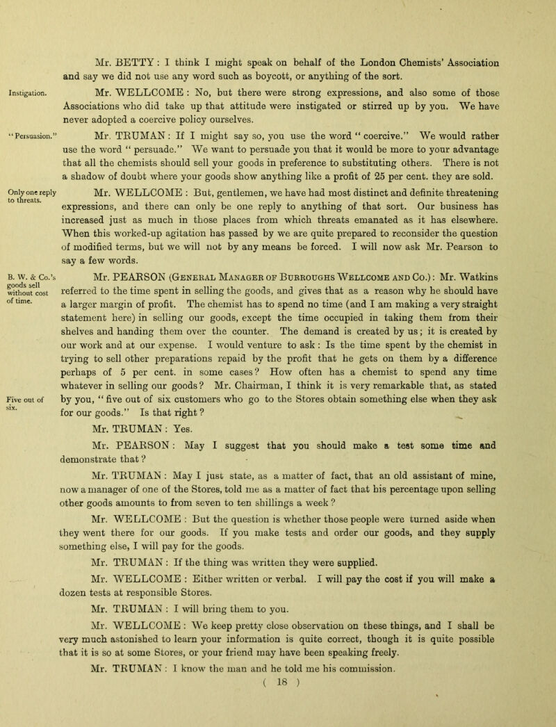 Mr. BETTY : I think I might speak on behalf of the London Chemists’ Association and say we did not use any word such as boycott, or anything of the sort. instigation. Mr. WELLCOME : No, but there were strong expressions, and also some of those Associations who did take up that attitude were instigated or stirred up by you. We have never adopted a coercive policy ourselves. “Persuasion.” Mr, TRUMAN: If I might say so, you use the word “ coercive.” We would rather use the word “ persuade.” We want to persuade you that it would be more to your advantage that all the chemists should sell your goods in preference to substituting others. There is not a shadow of doubt where your goods show anything like a profit of 25 per cent, they are sold. Only one reply Mr. WELLCOME : But, gentlemen, we have had most distinct and definite threatening expressions, and there can only be one reply to anything of that sort. Our business has increased just as much in those places from which threats emanated as it has elsewhere. When this worked-up agitation has passed by we are quite prepared to reconsider the question of modified terms, but we will not by any means be forced. I will now ask Mr. Pearson to say a few words. B. w. & Co.’s goods sell without cost of time. Five out of six. Mr. PEARSON (General Manager of Burroughs Wellcome and Co.) : Mr. Watkins referred to the time spent in selling the goods, and gives that as a reason why he should have a larger margin of profit. The chemist has to spend no time (and I am making a very straight statement here) in selling our goods, except the time occupied in taking them from their shelves and handing them over the counter. The demand is created by us; it is created by our work and at our expense. I would venture to ask : Is the time spent by the chemist in trying to sell other preparations repaid by the profit that he gets on them by a difference perhaps of 5 per cent, in some cases? How often has a chemist to spend any time whatever in selling our goods ? Mr. Chairman, I think it is very remarkable that, as stated by you, “ five out of six customers who go to the Stores obtain something else when they ask for our goods.” Is that right ? Mr. TRUMAN: Yes. Mr. PEARSON : May I suggest that you should make a test some time and demonstrate that ? Mr. TRUMAN : May I just state, as a matter of fact, that an old assistant of mine, now a manager of one of the Stores, told me as a matter of fact that his percentage upon selling other goods amounts to from seven to ten shillings a week ? Mr. WELLCOME : But the question is whether those people were turned aside when they went there for our goods. If you make tests and order our goods, and they supply something else, I will pay for the goods. Mr. TRUMAN : If the thing was written they were supplied. Mr. WELLCOME : Either written or verbal. I will pay the cost if you will make a dozen tests at responsible Stores. Mr. TRUMAN : I will bring them to you. Mr. WELLCOME : We keep pretty close observation on these things, and I shall be very much astonished to learn your information is quite correct, though it is quite possible that it is so at some Stores, or your friend may have been speaking freely. Mr. TRUMAN : I know the man and he told me his commission.