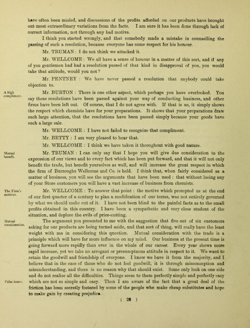 have often been misled, and discussions of the profits afforded on our products have brought out most extraordinary variations from the facts. I am sure it has been done through lack of correct information, not through any bad motive. I think you started wrongly, and that somebody made a mistake in counselling the passing of such a resolution, because everyone has some respect for his honour. Mr. TRUMAN : I do not think we attacked it. Mr. WELLCOME : We all have a sense of honour in a matter of this sort, and if any of you gentlemen had had a resolution passed of that kind in disapproval of you, you would take that attitude, wTould you not ? Mr. PENTNEY : We have never passed a resolution that anybody could take objection to. A high Mr. BURTON : There is one other aspect, which perhaps you have overlooked. You eomphmeni. g&y ^ege resolutions have been passed against your way of conducting business, and other firms have been left out. Of course, that I do not agree with. If that is so, it simply shows the respect which chemists have for your preparations. It shows that your preparations draw such large attention, that the resolutions have been passed simply because your goods have such a large sale. Mr. WELLCOME : I have not failed to recognize that compliment. Mr. BETTY : I am very pleased to hear that. Mr. WELLCOME : I think we have taken it throughout with good nature. Mutual Mr. TRUMAN : I can only say that I hope you will give due consideration to the expression of our views and to every fact which has been put forward, and that it will not only benefit the trade, but benefit yourselves as well, and will increase the great respect in which the firm of Burroughs Wellcome and Co. is held. I think that, when fairly considered as a matter of business, you will see the arguments that have been used : that without losing any of your Store customers you will have a vast increase of business from chemists. The Firm’s motives. Mutual consideration. False issues. Mr. WELLCOME : To answer that point : the motive which prompted us at the end of our first quarter of a century to plan a modification of our terms, was not entirely governed by what we should make out of it. I have not been blind to the painful facts as to the small profits obtained in this country. I have been a sympathetic and very close student of the situation, and deplore the evils of price-cutting. The argument you presented to me with the suggestion that five out of six customers asking for our products are being turned aside, and that sort of thing, will really have the least weight with me in considering this question. Mutual consideration with the trade is a principle which will have far more influence on my mind. Our business at the present time is going forward more rapidly than ever in the whole of our career. Every year shows more rapid increase, yet we take no arrogant or presumptuous attitude in respect to it. We want to retain the goodwill and friendship of everyone. I know we have it from the majority, and I believe that in the case of those who do not feel goodwill, it is through misconception and misunderstanding, and there is no reason why that should exist. Some only look on one side and do not realise all the difficulties. Things seem to them perfectly simple and perfectly easy which are not so simple and easy. Then I am aware of the fact that a great deal of the friction has been secretly fostered by some of the people who make cheap substitutes and hope to make gain by creating prejudice.