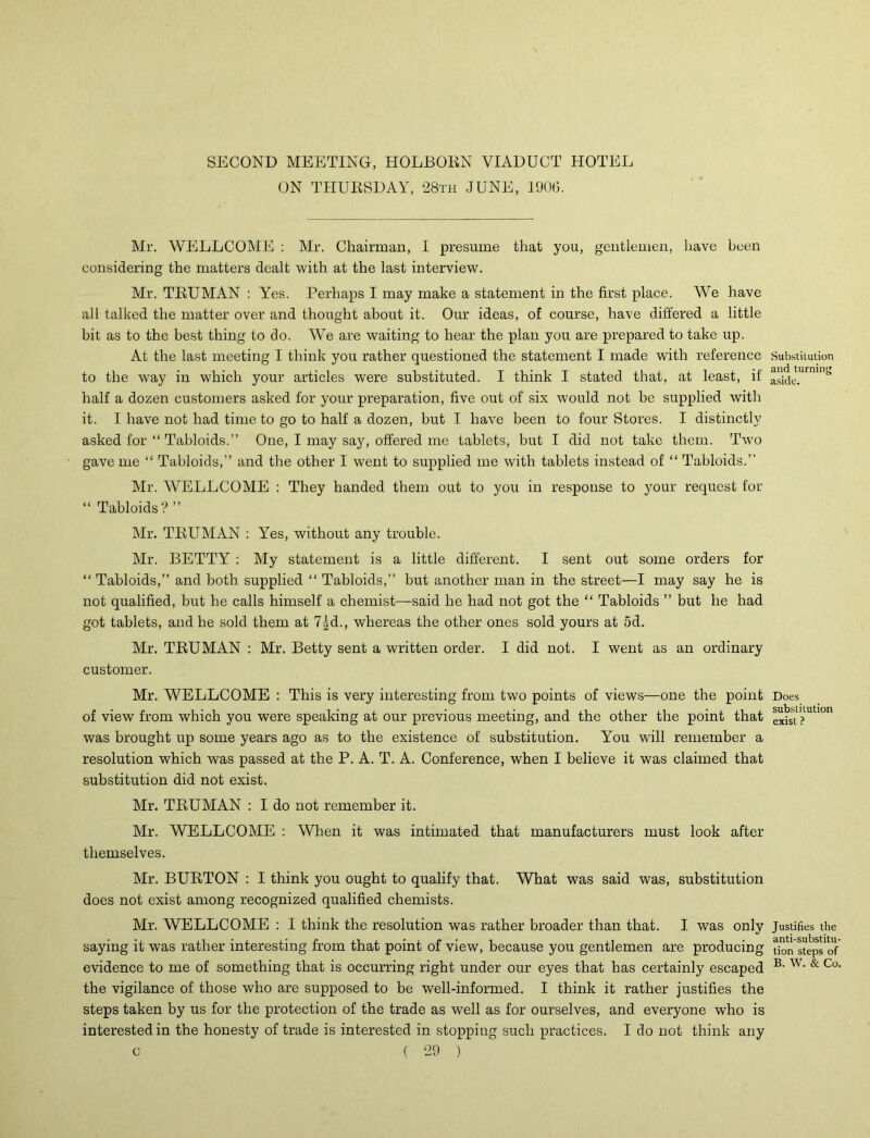SECOND MEETING, HOLBORN VIADUCT HOTEL ON THURSDAY, 28th JUNE, 1906. Mr. WELLCOME : Mr. Chairman, I presume that you, gentlemen, have been considering the matters dealt with at the last interview. Mr. TEUMAN : Yes. Perhaps I may make a statement in the first place. We have all talked the matter over and thought about it. Our ideas, of course, have differed a little bit as to the best thing to do. We are waiting to hear the plan you are prepared to take up. At the last meeting I think you rather questioned the statement I made with reference to the way in which your articles were substituted. I think I stated that, at least, if half a dozen customers asked for your preparation, five out of six would not be supplied with it. I have not had time to go to half a dozen, but I have been to four Stores. I distinctly asked for “ Tabloids.” One, I may say, offered me tablets, but I did not take them. Two gave me “ Tabloids,” and the other I went to supplied me with tablets instead of “ Tabloids.” Mr. WELLCOME : They handed them out to you in response to your request for “ Tabloids? ” Mr. TEUMAN : Yes, without any trouble. Mr. BETTY : My statement is a little different. I sent out some orders for “ Tabloids,” and both supplied “ Tabloids,” but another man in the street—I may say he is not qualified, but he calls himself a chemist—said he had not got the “ Tabloids ” but he had got tablets, and he sold them at 7|d., whereas the other ones sold yours at 5d. Mr. TRUMAN : Mr. Betty sent a written order. I did not. I went as an ordinary customer. Mr. WELLCOME : This is very interesting from two points of views—one the point of view from which you were speaking at our previous meeting, and the other the point that was brought up some years ago as to the existence of substitution. You will remember a resolution which was passed at the P. A. T. A. Conference, when I believe it was claimed that substitution did not exist. Mr. TRUMAN : I do not remember it. Mr. WELLCOME : When it was intimated that manufacturers must look after themselves. Mr. BURTON : I think you ought to qualify that. What was said was, substitution does not exist among recognized qualified chemists. Mr. WELLCOME : I think the resolution was rather broader than that. I was only saying it was rather interesting from that point of view, because you gentlemen are producing evidence to me of something that is occurring right under our eyes that has certainly escaped the vigilance of those who are supposed to be well-informed. I think it rather justifies the steps taken by us for the protection of the trade as well as for ourselves, and everyone who is interested in the honesty of trade is interested in stopping such practices. I do not think any c ( 29 ) Substilution and turning aside. Does substitution exist ? Justifies the anti-substitu- tion steps of B. W. & Co.