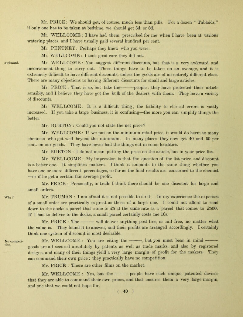 Awkward. Why? No competi- tion. Mr. PRICE : We should get, of course, much less than pills. Eor a dozen “ Tabloids,” if only one has to be taken at bedtime, we should get 6d. or 8d. Mr. WELLCOME : I have had them prescribed for me when I have been at various watering places, and I have usually paid several hundred per cent. Mr. PENTNEY: Perhaps they knew who you were. Mr. WELLCOME : I took good care they did not. Mr. WELLCOME : You suggest different discounts, but that is a very awkward and inconvenient thing to carry out. These things have to be taken on an average, and it is extremely difficult to have different discounts, unless the goods are of an entirely different class. There are many objections to having different discounts for small and large articles. Mr. PRICE : That is so, but take the people; they have protected their article sensibly, and I believe they have got the bulk of the dealers with them. They have a variety of discounts. Mr. WELLCOME : It is a difficult thing; the liability to clerical errors is vastly increased. If you take a large business, it is confusing—the more you can simplify things the better. Mr. BURTON : Could you not state the net price ? Mr. WELLCOME : If we put on the minimum retail price, it would do harm to many chemists who get well beyond the minimum. In many places they now get 40 and 50 per cent, on our goods. They have never had the things cut in some localities. Mr. BURTON : I do not mean putting the price on the article, but in your price list. Mr. WELLCOME : My impression is that the question of the list price and discount is a better one. It simplifies matters. I think it amounts to the same thing whether you have one or more different percentages, so far as the final results are concerned to the chemist —or if he get a certain fair average profit. Mr. PRICE : Personally, in trade I think there should be one discount for large and small orders. Mr. TRUMAN : I am afraid it is not possible to do it. In my experience the expenses of a small order are practically as great as those of a large one. I could not afford to send down to the docks a parcel that came to £5 at the same rate as a parcel that comes to £500. If I had to deliver to the docks, a small parcel certainly costs me 10s. Mr. PRICE : The will deliver anything post free, or rail free, no matter what the value is. They found it to answer, and their profits are arranged accordingly. I certainly think one system of discount is most desirable. Mr. WELLCOME : You are citing the , but you must bear in mind goods are all secured absolutely by patents as well as trade marks, and also by registered designs, and many of their things yield a very large margin of profit for the makers. They can command their own price ; they practically have no competition. Mr. PRICE : There are other films on the market. Mr. WELLCOME : Yes, but the people have such unique patented devices that they are able to command their own prices, and that ensures them a very large margin, and one that we could not hope for.