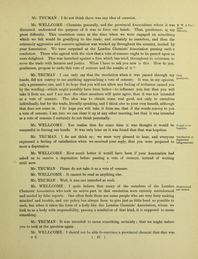 Mr. WELLCOME : Chemists generally, and the provincial Associations where it was discussed, understood the purpose of it was to force our hands. That, gentlemen, is my great difficulty. This resolution came at the time when we were engaged on something which we felt would be gratifying to the trade, and certainly to ourselves, and then the extremely aggressive and coercive agitation was worked up throughout the country, incited by your Association. We were surprised at the London Chemists’ Association passing such a resolution. Those who agreed with the view that a vote of censure ought to be passed upon us were delighted. This was launched against a firm which has tried, throughout its existence, to serve the trade with fairness and justice. What I have to ask you now is this : How do you, gentlemen, propose to undo this vote of censure and the results of it ? Mr. TRUMAN : I can only say that the resolution when it was passed through my hands, did not convey to me anything approaching a vote of censure. It was, in my opinion, only a persuasive one, and I do hope that you will not allow any feeling of irritation caused you by the wording—which might possibly have been better—to influence you, but that you will take it from me, and I am sure the other members will quite agree, that it was not intended as a vote of censure. The idea was to obtain some real good, not only to ourselves individually, but for the trade, literally speaking, and I think also to your own benefit, although that does not come in. I do hope you will take it from me, that if the words convey to you a vote of censure, I am sure we can clear it up at any other meeting, but that it was intended as a vote of censure I certainly do not think personally. Mr. WELLCOME : You realise that for some time it was thought it would be successful in forcing our hands. It was only later on it was found that that was hopeless. Mr. TRUMAN : I do not think so; we were very pleased to hear, and everyone expressed a feeling of satisfaction when we received your reply, that you were prepared to meet a deputation. Mr. WELLCOME : How much better it would have been if your Association had asked us to receive a deputation before passing a vote of censure, instead of waiting until now. Mr. TRUMAN : Please do not take it as a vote of censure. Mr. WELLCOME : It cannot be read as anything else. Mr. TRUMAN : Well, it was not intended as such. Mr. WELLCOME : I quite believe that many of the members of the London Chemists’ Association who took an active part in that resolution were entirely misinformed and misled by false reports. One often finds there are some people who are very busy making mischief and trouble, and our policy has always been to give just as little heed as possible to such, but when it takes the form of a body like the London Chemists’ Association, whom we look to as a body with responsibility, passing a resolution of that kind, it is supposed to mean something. Mr. TRUMAN : It was intended to mean something, certainly ; that we might induce you to look at the question again. Mr. WELLCOME : I should not be able to convince a provincial chemist that that was D 2 ( 47 ) B. W. & Co.’s great difficulty. Only persuasive. Found to be hopeless. Satisfaction at deputation being received. Misinformed and misled.