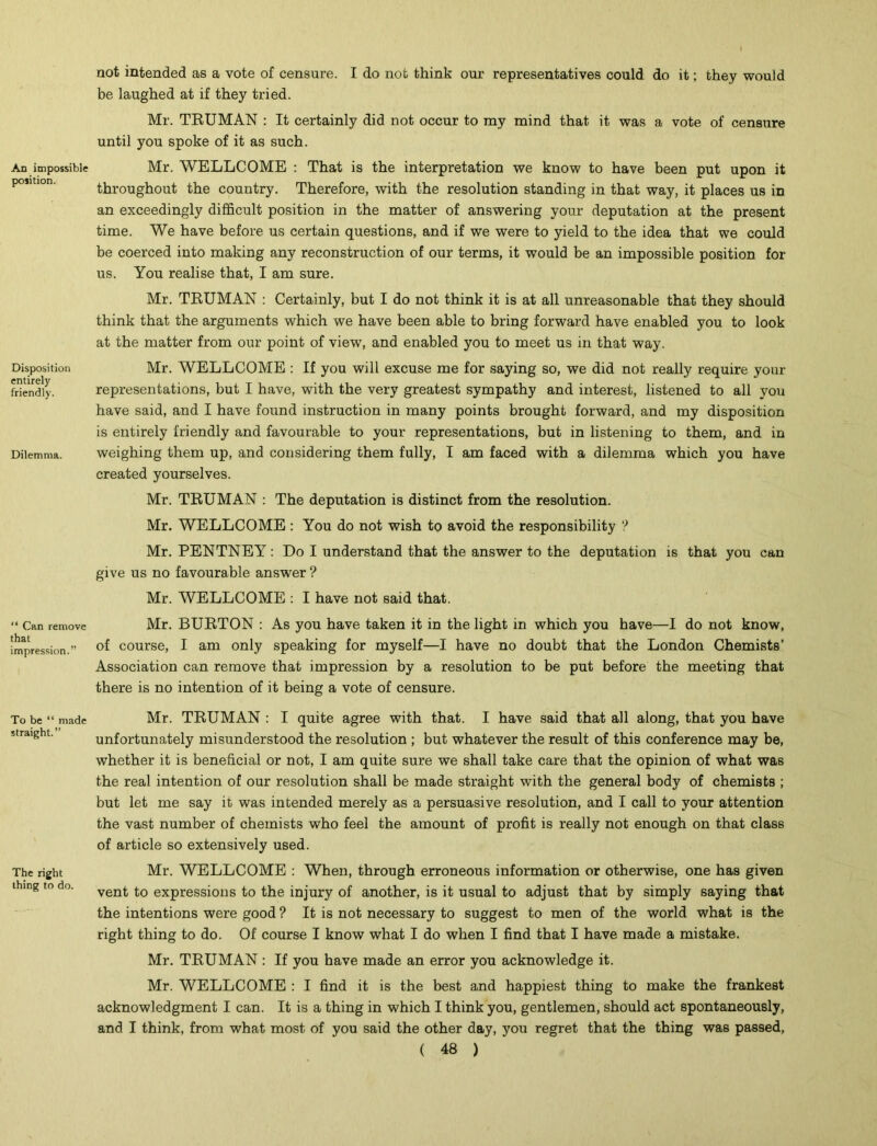 An impossible position. Disposition entirely friendly. Dilemma. “ Can remove that impression.” To be “ made straight.” The right thing to do. not intended as a vote of censure. I do not think our representatives could do it; they would be laughed at if they tried. Mr. TRUMAN : It certainly did not occur to my mind that it was a vote of censure until you spoke of it as such. Mr. WELLCOME : That is the interpretation we know to have been put upon it throughout the country. Therefore, with the resolution standing in that way, it places us in an exceedingly difficult position in the matter of answering your deputation at the present time. We have before us certain questions, and if we were to yield to the idea that we could be coerced into making any reconstruction of our terms, it would be an impossible position for us. You realise that, I am sure. Mr. TRUMAN : Certainly, but I do not think it is at all unreasonable that they should think that the arguments which we have been able to bring forward have enabled you to look at the matter from our point of view, and enabled you to meet us in that way. Mr. WELLCOME : If you will excuse me for saying so, we did not really require your representations, but I have, wTith the very greatest sympathy and interest, listened to all vofi have said, and I have found instruction in many points brought forward, and my disposition is entirely friendly and favourable to your representations, but in listening to them, and in weighing them up, and considering them fully, I am faced with a dilemma which you have created yourselves. Mr. TRUMAN : The deputation is distinct from the resolution. Mr. WELLCOME : You do not wish to avoid the responsibility ? Mr. PENTNEY: Do I understand that the answer to the deputation is that you can give us no favourable answer ? Mr. WELLCOME : I have not said that. Mr. BURTON : As you have taken it in the light in which you have—I do not know, of course, I am only speaking for myself—I have no doubt that the London Chemists’ Association can remove that impression by a resolution to be put before the meeting that there is no intention of it being a vote of censure. Mr. TRUMAN : I quite agree with that. I have said that all along, that you have unfortunately misunderstood the resolution ; but whatever the result of this conference may be, whether it is beneficial or not, I am quite sure we shall take care that the opinion of what was the real intention of our resolution shall be made straight with the general body of chemists ; but let me say it was intended merely as a persuasive resolution, and I call to your attention the vast number of chemists who feel the amount of profit is really not enough on that class of article so extensively used. Mr. WELLCOME : When, through erroneous information or otherwise, one has given vent to expressions to the injury of another, is it usual to adjust that by simply saying that the intentions were good ? It is not necessary to suggest to men of the world what is the right thing to do. Of course I know what I do when I find that I have made a mistake. Mr. TRUMAN: If you have made an error you acknowledge it. Mr. WELLCOME : I find it is the best and happiest thing to make the frankest acknowledgment I can. It is a thing in which I think you, gentlemen, should act spontaneously, and I think, from what most of you said the other day, you regret that the thing was passed,