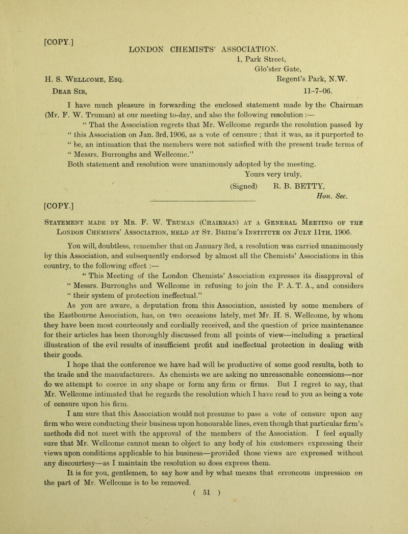 [COPY.] LONDON CHEMISTS’ ASSOCIATION. 1, Park Street, Glo’ster Gate, H. S. Wellcome, Esq. Regent’s Park, N.W. Dear Sib, 11-7-06. I have much pleasure in forwarding the enclosed statement made by the Chairman (Mr. F. W. Truman) at our meeting to-day, and also the following resolution:— “ That the Association regrets that Mr. Wellcome regards the resolution passed by “ this Association on Jan. 3rd, 1906, as a vote of censure ; that it was, as it purported to “ be, an intimation that the members were not satisfied with the present trade terms of “ Messrs. Burroughs and Wellcome.” Both statement and resolution were unanimously adopted by the meeting. Yours very truly, [COPY.] (Signed) R. B. BETTY, Hon. Sec. Statement made by Mb. F. W. Tbuman (Chaibman) at a Geneeal Meeting of the London Chemists’ Association, held at St. Bkide’s Institute on July 11th, 1906. You will, doubtless, remember that on January 3rd, a resolution was carried unanimously by this Association, and subsequently endorsed by almost all the Chemists’ Associations in this country, to the following effect :— “ This Meeting of the London Chemists’ Association expresses its disapproval of “ Messrs. Burroughs and Wellcome in refusing to join the P. A. T. A., and considers “ their system of protection ineffectual.” As you are aware, a deputation from this Association, assisted by some members of the Eastbourne Association, has, on two occasions lately, met Mr. H. S. Wellcome, by whom they have been most courteously and cordially received, and the question of price maintenance for their articles has been thoroughly discussed from all points of view—including a practical illustration of the evil results of insufficient profit and ineffectual protection in dealing with their goods. I hope that the conference we have had will be productive of some good results, both to the trade and the manufacturers. As chemists we are asking no unreasonable concessions—nor do we attempt to coerce in any shape or form any firm or firms. But I regret to say, that Mr. Wellcome intimated that he regards the resolution wffiich I have read to you as being a vote of censure upon his firm. I am sure that this Association would not presume to pass a vote of censure upon any firm who were conducting their business upon honourable lines, even though that particular firm’s methods did not meet with the approval of the members of the Association. I feel equally sure that Mr. Wellcome cannot mean to object to any body of his customers expressing their views upon conditions applicable to his business—provided those views are expressed without any discourtesy—as I maintain the resolution so does express them. It is for you, gentlemen, to say how and by what means that erroneous impression on the part of Mr. Wellcome is to be removed.