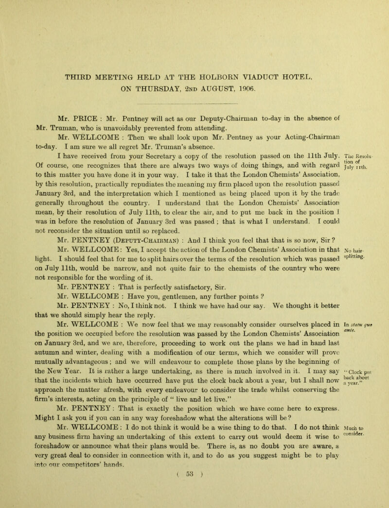 THIRD MEETING HELD AT THE HOLBORN VIADUCT HOTEL. ON THURSDAY, 2nd AUGUST, 1906. Mr. PRICE : Mr. Pentney will act as our Deputy-Chairman to-day in the absence of Mr. Truman, who is unavoidably prevented from attending. Mr. WELLCOME : Then we shall look upon Mr. Pentney as your Acting-Chairman to-day. I am sure we all regret Mr. Truman’s absence. I have received from your Secretary a copy of the resolution passed on the 11th July. Of course, one recognizes that there are always two ways of doing things, and with regard to this matter you have done it in your way. I take it that the London Chemists’ Association, by this resolution, practically repudiates the meaning my firm placed upon the resolution passed January 3rd, and the interpretation which I mentioned as being placed upon it by the trade generally throughout the country. I understand that the London Chemists’ Association mean, by their resolution of July 11th, to clear the air, and to put me back in the position I was in before the resolution of January 3rd was passed ; that is what I understand. I could not reconsider the situation until so replaced. Mr. PENTNEY (Deputy-Chairman) : And I think you feel that that is so now, Sir ? Mr. WELLCOME: Yes, I accept the action of the London Chemists’ Association in that light. I should feel that for me to split hairs over the terms of the resolution which was passed on July 11th, would be narrow, and not quite fair to the chemists of the country who were not responsible for the wording of it. Mr. PENTNEY : That is perfectly satisfactory, Sir. Mr. WELLCOME : Have you, gentlemen, any further points ? Mr. PENTNEY : No, I think not. I think we have had our say. We thought it better that we should simply hear the reply. Mr. WELLCOME : We now feel that we may reasonably consider ourselves placed in the position we occupied before the resolution was passed by the London Chemists’ Association on January 3rd, and we are, therefore, proceeding to work out the plans we had in hand last autumn and winter, dealing with a modification of our terms, which we consider will prove mutually advantageous; and we will endeavour to complete those plans by the beginning of the New Year. It is rather a large undertaking, as there is much involved in it. I may say that the incidents which have occurred have put the clock back about a year, but I shall now approach the matter afresh, with every endeavour to consider the trade whilst conserving the firm’s interests, acting on the principle of “ live and let live.” Mr. PENTNEY : That is exactly the position which we have come here to express. Might I ask you if you can in any way foreshadow what the alterations will be ? Mr. WELLCOME : I do not think it would be a wise thing to do that. I do not think any business firm having an undertaking of this extent to carry out would deem it wise to foreshadow or announce what their plans would be. There is, as no doubt you are aware, a very great deal to consider in connection with it, and to do as you suggest might be to play into our competitors’ hands. The Resolu tion of July nth. No hair- splitting. In statu qua ante. “ Clock pm back about a year.” Much to consider.