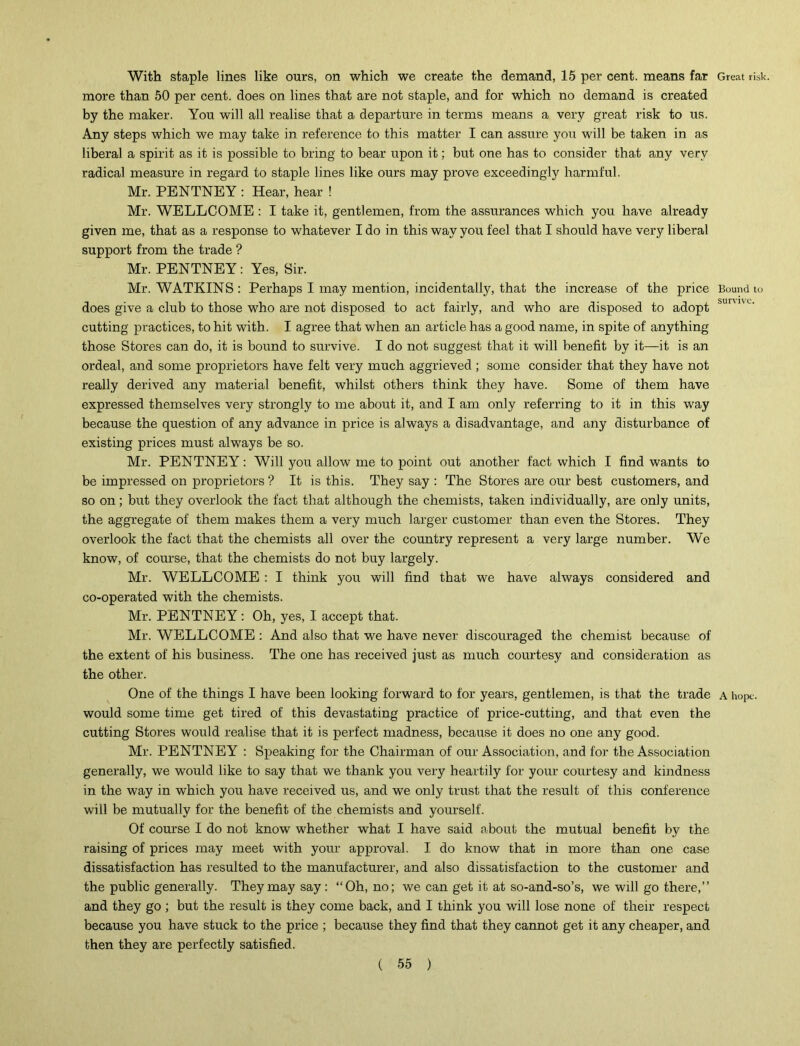 With staple lines like ours, on which we create the demand, 15 per cent, means far Great risk, more than 50 per cent, does on lines that are not staple, and for which no demand is created by the maker. You will all realise that a departure in terms means a very great risk to us. Any steps which we may take in reference to this matter I can assure you will be taken in as liberal a spirit as it is possible to bring to bear upon it; but one has to consider that any very radical measure in regard to staple lines like ours may prove exceedingly harmful. Mr. PENTNEY : Hear, hear ! Mr. WELLCOME : I take it, gentlemen, from the assurances which you have already given me, that as a response to whatever I do in this way you feel that I should have very liberal support from the trade ? Mr. PENTNEY: Yes, Sir. Mr. WATKINS: Perhaps I may mention, incidentally, that the increase of the price Bound to does give a club to those who are not disposed to act fairly, and who are disposed to adopt sur'1'< cutting practices, to hit with. I agree that when an article has a good name, in spite of anything those Stores can do, it is bound to survive. I do not suggest that it will benefit by it—it is an ordeal, and some proprietors have felt very much aggrieved ; some consider that they have not really derived any material benefit, whilst others think they have. Some of them have expressed themselves very strongly to me about it, and I am only referring to it in this way because the question of any advance in price is always a disadvantage, and any disturbance of existing prices must always be so. Mr. PENTNEY: Will you allow me to point out another fact which I find wants to be impressed on proprietors ? It is this. They say : The Stores are our best customers, and so on; but they overlook the fact that although the chemists, taken individually, are only units, the aggregate of them makes them a very much larger customer than even the Stores. They overlook the fact that the chemists all over the country represent a very large number. We know, of course, that the chemists do not buy largely. Mr. WELLCOME : I think you will find that we have always considered and co-operated with the chemists. Mr. PENTNEY: Oh, yes, I accept that. Mr. WELLCOME : And also that we have never discouraged the chemist because of the extent of his business. The one has received just as much courtesy and consideration as the other. One of the things I have been looking forward to for years, gentlemen, is that the trade a hope, would some time get tired of this devastating practice of price-cutting, and that even the cutting Stores would realise that it is perfect madness, because it does no one any good. Mr. PENTNEY : Speaking for the Chairman of our Association, and for the Association generally, we would like to say that we thank you very heartily for your courtesy and kindness in the way in which you have received us, and we only trust that the result of this conference will be mutually for the benefit of the chemists and yourself. Of course I do not know whether what I have said about the mutual benefit by the raising of prices may meet with your approval. I do know that in more than one case dissatisfaction has resulted to the manufacturer, and also dissatisfaction to the customer and the public generally. They may say: “Oh, no; we can get it at so-and-so’s, we will go there,” and they go ; but the result is they come back, and I think you will lose none of their respect because you have stuck to the price ; because they find that they cannot get it any cheaper, and then they are perfectly satisfied.