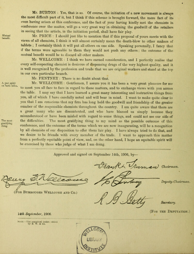Mutual lienefit. A just spirit on both sides. The most gratifying thing. Mr. BURTON : Yes, that is so. Of course, the initiation of a new movement is always the most difficult part of it, but I think if this scheme is brought forward, the mere fact of its even having arisen at this conference, and the fact of your having kindly met the chemists in conference over the matter, will go a very great way in obtaining the goodwill of the retailers in seeing that the article, in the initiation period, shall have fair play. Mr. PRICE : I should just like to mention that if this proposal of yours meets with the views of all chemists, I think it will almost certainly mean the death-blow to other makers of tablets ; I certainly think it will put all others on one side. Speaking personally, I fancy that if the terms were agreeable to them they would not push any others ; the outcome of the mutual benefit would be to discard all other makers. Mr. WELLCOME : I think we have earned consideration, and I perfectly realise that every self-respecting chemist is desirous of dispensing drugs of the very highest quality, and it is well recognized by the profession and trade that we are original workers and stand at the top in our own particular branch. Mr. PENTNEY : There is no doubt about that. Mr. WELLCOME : Gentlemen, I assure you it has been a very great pleasure for me to meet you all face to face in regard to these matters, and to exchange views with you across the table. I may say that I have learned a great many interesting and instructive things from you, all of which I have carefully noted and will bear in mind. I want to make quite clear to you that I am conscious that my firm has long held the goodwill and friendship of the greater number of the responsible chemists throughout the country. I am quite aware that there are a great many who are discontented, and who have blamed us simply because they misunderstood or have been misled with regard to some things, and could not see our side of the difficulties. The most gratifying thing to my mind as the possible outcome of this conference, and the outcome of the terms which we are now inaugurating, will be a recognition by all chemists of our disposition to offer them fair play. I have always tried to do that, and we desire to be friends with every member of the trade. 1 want to approach this matter from a perfectly equitable point of view, and, on the other hand, I hope an equitable spirit will be exercised by those who judge of what I am doing. Approved and signed on September 14th, 1906, by— 14th September, 1906. (For the Deputation.) Noire,—The marginal index added by B. w. & Co.