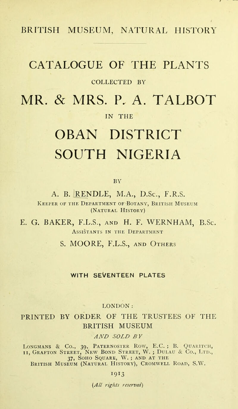 BRITISH MUSEUM, NATURAL HISTORY CATALOGUE OF THE PLANTS COLLECTED BY MR. & MRS. P. A. TALBOT IN THE OBAN DISTRICT SOUTH NIGERIA BY A. B. RENDLE, M.A., D.Sc., F.R.S. Keeper of the Department of Botany, British Museum (Natural History) E. G. BAKER, F.L.S., and H. F. WERNHAM, B.Sc. Assistants in the Department S. MOORE, P'.L.S., AND Others WITH SEVENTEEN PLATES LONDON: PRINTED BY ORDER OF THE TRUSTEES OF THE BRITISH MUSEUM AND SOLD BY Longmans Co., 39, Paternoster Row, E.C. ; B. Quaritch, II, Grafton Street, New Bond Street, W. ; Dulau & Co., Ltd., 37, Soho Square, W. ; and at the British Museum (Natural History), Cromwell Road, S.W. 1913 (A// 7-ights resa'ved)