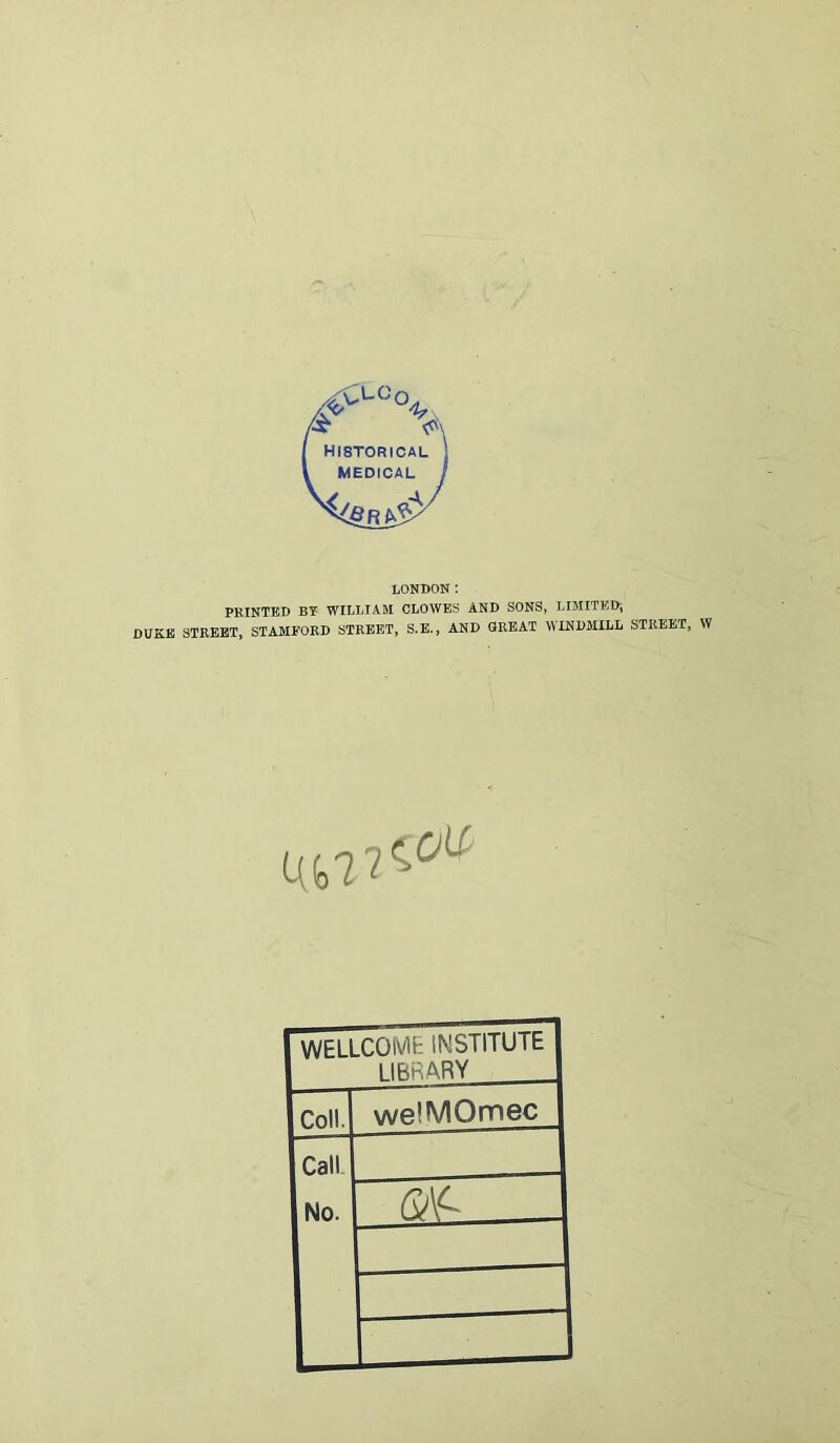 LONDON: PRINTED BY WILLTAM CLOWES AND SONS, LIMITEDi DUKB STKBBT, STAMFOED STREET, S.B., AND GREAT WINDMILL STREET, W WELLCOME INSTITUTE 1IRRARY Coll. welMOmec Call. No.
