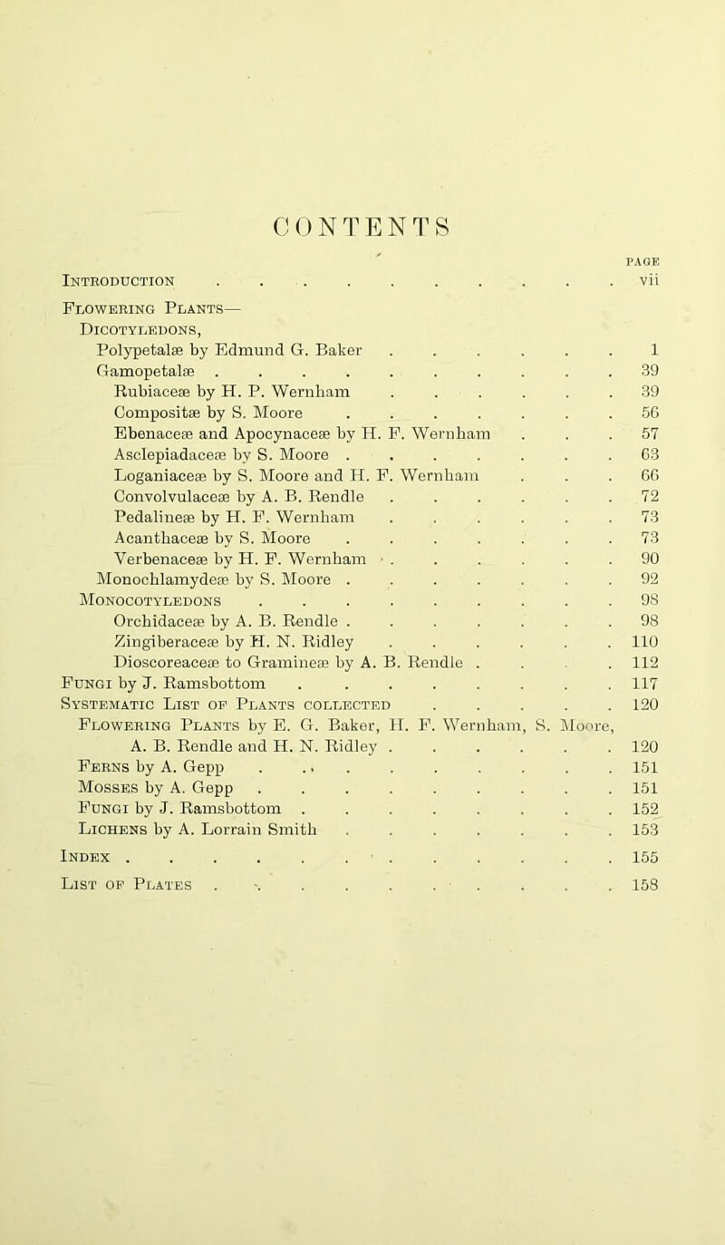 CONTENTS PAGE Introduction . . . . . . . . . . vii Flowering Plants— Dicotyledons, Polypetalae by Edmund G. Baker ...... 1 Gamopetalae .......... 39 Rubiaceee by H. P. Wernbam ...... 39 Compositse by S. Moore ....... 5C Ebenaceaa and Apocynaceae by H. P. Wernbam ... 57 Asclepiadaceoe by S. Moore ....... 63 Loganiaceae by S. Moore and H. P. Wernbam ... 66 Convolvulaceae by A. B. Rendle ...... 72 Pedalineas by H. F. Wernbam ...... 73 Acantbaceae by S. Moore ....... 73 Verbenace® by H. P. Wernbam ■ . . . . . .90 Monocblamydeae by R. Moore ....... 92 Monocotyledons ......... 98 Orcbidaceae by A. B. Rendle ....... 98 Zingiberaceae by H. N. Ridley ...... 110 Dioscoreaceae to Gramineae by A. B. Rendle .... 112 Fungi by J. Ramsbottom . ....... 117 Systematic List op Plants collected . . . . .120 Flowering Plants by E. G. Baker, H. P. Wernbam, S. Moore, A. B. Rendle and H. N. Ridley ...... 120 Perns by A. Gepp . ... . . . . . . 151 Mosses by A. Gepp ......... 151 Fungi by J. Ramsbottom ........ 152 Lichens by A. Lorrain Smith ....... 153 Index ............ 155 List op Plates . ■. . . . . . . . . 158