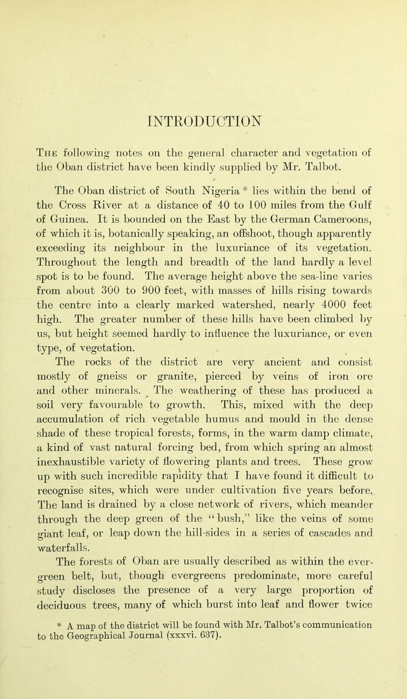 INTRODUCTION The following notes on the genei'al character and vegetation of the Oban district have been kindly supplied by Mr. Talbot. The Oban district of South Nigeria *' lies within the bend of the Cross River at a distance of 40 to 100 miles from the Gulf of Guinea. It is bounded on the East by the German Camei'oons, of which it is, botanically speaking, an offshoot, though apparently exceeding its neighbour in the luxuriance of its vegetation. Throughout the length and breadth of the land hardly a level spot is to be found. The average height above the seadine varies from about 300 to 900 feet, with masses of hills rising towards the centre into a clearly marked watershed, nearly 4000 feet high. The greater number of these hills have been climbed by us, but height seemed hardly to influence the luxuriance, or even type, of vegetation. The rocks of the district are very ancient and consist mostly of gneiss or granite, pierced by veins of iron ore and other minerals. The weathering of these has produced a soil very favourable to growth. This, mixed with the deep accumulation of rich vegetable humus and mould in the dense shade of these tropical forests, forms, in the warm damp climate, a kind of vast natural forcing bed, from which spring an almost inexhaustible variety of flowering plants and trees. These grow up with such incredible rapidity that I have found it difficult to recognise sites, which were under cultivation five years before. The land is drained by a close network of rivers, which meander through the deep green of the “ bush,” like the veins of some giant leaf, or leap down the hill-sides in a series of cascades and waterfalls. The forests of Oban are usually described as within the ever- green belt, but, though evergreens predominate, more careful study discloses the presence of a very large proportion of deciduous trees, many of which burst into leaf and flower twice * A map of the district will be found with Mr. Talbot’s communication to the Geographical Journal (xxxvi. 637).